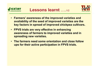 Lessons learnt ….1/2
•  Farmers’ awareness of the improved varieties and
   availability of the seed of improved varieties are the
   key factors in spread of improved chickpea cultivars.
•  FPVS trials are very effective in enhancing
   awareness of farmers to improved varieties and in
   spreading new varieties.
•  The farmers need some orientation and close follow
   ups for their active participation in FPVS trials.
 