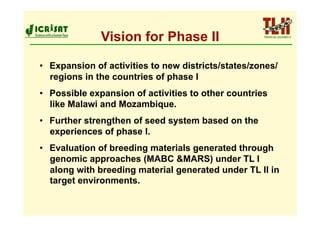 Vision for Phase II

•  Expansion of activities to new districts/states/zones/
   regions in the countries of phase I
•  Possible expansion of activities to other countries
   like Malawi and Mozambique.
•  Further strengthen of seed system based on the
   experiences of phase I.
•  Evaluation of breeding materials generated through
   genomic approaches (MABC &MARS) under TL I
   along with breeding material generated under TL II in
   target environments.
 