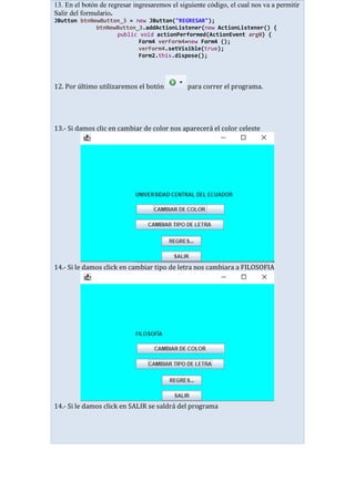 13. En el botón de regresar ingresaremos el siguiente código, el cual nos va a permitir
Salir del formulario.
JButton btnNewButton_3 = new JButton("REGRESAR");
btnNewButton_3.addActionListener(new ActionListener() {
public void actionPerformed(ActionEvent arg0) {
Form4 verForm4=new Form4 ();
verForm4.setVisible(true);
Form2.this.dispose();
12. Por último utilizaremos el botón para correr el programa.
13.- Si damos clic en cambiar de color nos aparecerá el color celeste
14.- Si le damos click en cambiar tipo de letra nos cambiara a FILOSOFIA
14.- Si le damos click en SALIR se saldrá del programa
 