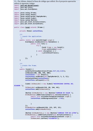11.- Por último, dejaré la línea de código que utilicé. En el proyecto operación
utilicé el siguiente código:
import java.awt.BorderLayout;
import java.awt.Color;
import java.awt.EventQueue;
import javax.swing.JFrame;
import javax.swing.JPanel;
import javax.swing.border.EmptyBorder;
import javax.swing.JLabel;
import javax.swing.JButton;
import java.awt.event.ActionListener;
import java.awt.event.ActionEvent;
public class Form2 extends JFrame {
private JPanel contentPane;
/**
* Launch the application.
*/
public static void main(String[] args) {
EventQueue.invokeLater(new Runnable() {
public void run() {
try {
Form2 frame = new Form2();
frame.setVisible(true);
} catch (Exception e) {
e.printStackTrace();
}
}
});
}
/**
* Create the frame.
*/
public Form2() {
setDefaultCloseOperation(JFrame.EXIT_ON_CLOSE);
setBounds(100, 100, 450, 300);
contentPane = new JPanel();
contentPane.setBorder(new EmptyBorder(5, 5, 5, 5));
setContentPane(contentPane);
contentPane.setLayout(null);
JLabel lblNewLabel = new JLabel("UNIVERSIDAD CENTRAL DEL
ECUADOR ");
lblNewLabel.setBounds(124, 89, 244, 44);
contentPane.add(lblNewLabel);
JButton btnNewButton = new JButton("CAMBIAR DE COLOR ");
btnNewButton.addActionListener(new ActionListener() {
public void actionPerformed(ActionEvent arg0) {
contentPane.setBackground(Color .CYAN);
}
});
btnNewButton.setBounds(126, 133, 197, 23);
contentPane.add(btnNewButton);
JButton btnNewButton_1 = new JButton("CAMBIAR TIPO DE LETRA");
btnNewButton_1.addActionListener(new ActionListener() {
public void actionPerformed(ActionEvent arg0) {
lblNewLabel.setText("FILOSOFÍA");
 