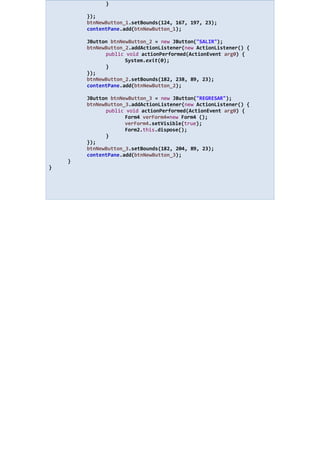 }
});
btnNewButton_1.setBounds(124, 167, 197, 23);
contentPane.add(btnNewButton_1);
JButton btnNewButton_2 = new JButton("SALIR");
btnNewButton_2.addActionListener(new ActionListener() {
public void actionPerformed(ActionEvent arg0) {
System.exit(0);
}
});
btnNewButton_2.setBounds(182, 238, 89, 23);
contentPane.add(btnNewButton_2);
JButton btnNewButton_3 = new JButton("REGRESAR");
btnNewButton_3.addActionListener(new ActionListener() {
public void actionPerformed(ActionEvent arg0) {
Form4 verForm4=new Form4 ();
verForm4.setVisible(true);
Form2.this.dispose();
}
});
btnNewButton_3.setBounds(182, 204, 89, 23);
contentPane.add(btnNewButton_3);
}
}
 