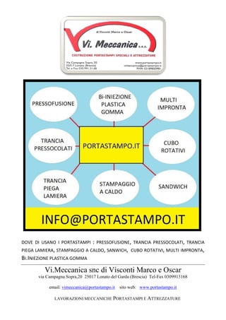 Vi.Meccanica snc di Visconti Marco e Oscar
via Campagna Sopra,20 25017 Lonato del Garda (Brescia) Tel-Fax 0309913168
email: vimeccanica@portastampo.it sito web: www.portastampo.it
LAVORAZIONI MECCANICHE PORTASTAMPI E ATTREZZATURE
DOVE DI USANO I PORTASTAMPI : PRESSOFUSIONE, TRANCIA PRESSOCOLATI, TRANCIA
PIEGA LAMIERA, STAMPAGGIO A CALDO, SANWICH, CUBO ROTATIVI, MULTI IMPRONTA,
BI.INIEZIONE PLASTICA GOMMA
 
