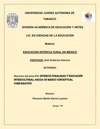 UNIVERSIDAD JUÁREZ AUTÓNOMA DE
TABASCO
DIVISIÓN ACADÉMICA DE EDUCACIÓN Y ARTES
LIC. EN CIENCIAS DE LA EDUCACIÓN
Materia:
EDUCACION INTERCULTURAL EN MEXICO
PROFESOR: Ariel Gutiérrez Valencia
ACTIVIDAD:
Resumen del tema #18: Interculturalidad y educación
intercultural: hacia un marco conceptual
comparativo
Alumno:
Panuncio Martin García Luciano
Grupo: “K”
 