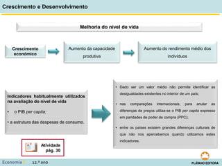 Crescimento e Desenvolvimento
Economia C 12.º ano
Melhoria do nível de vida
Crescimento
económico
Aumento da capacidade
produtiva
Aumento do rendimento médio dos
indivíduos
Indicadores habitualmente utilizados
na avaliação do nível de vida
• o PIB per capita;
• a estrutura das despesas de consumo.
• Dado ser um valor médio não permite identificar as
desigualdades existentes no interior de um país;
• nas comparações internacionais, para anular as
diferenças de preços utiliza-se o PIB per capita expresso
em paridades de poder de compra (PPC);
• entre os países existem grandes diferenças culturais de
que não nos apercebemos quando utilizamos estes
indicadores.
Atividade
pág. 30
 
