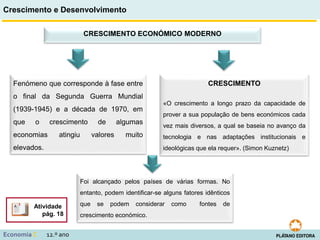 Crescimento e Desenvolvimento
Economia C 12.º ano
CRESCIMENTO ECONÓMICO MODERNO
Fenómeno que corresponde à fase entre
o final da Segunda Guerra Mundial
(1939-1945) e a década de 1970, em
que o crescimento de algumas
economias atingiu valores muito
elevados.
Foi alcançado pelos países de várias formas. No
entanto, podem identificar-se alguns fatores idênticos
que se podem considerar como fontes de
crescimento económico.
Atividade
pág. 18
CRESCIMENTO
«O crescimento a longo prazo da capacidade de
prover a sua população de bens económicos cada
vez mais diversos, a qual se baseia no avanço da
tecnologia e nas adaptações institucionais e
ideológicas que ela requer». (Simon Kuznetz)
 