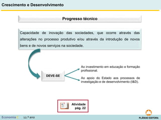 Crescimento e Desenvolvimento
Economia C 12.º ano
Progresso técnico
DEVE-SE
Ao investimento em educação e formação
profissional.
Ao apoio do Estado aos processos de
investigação e de desenvolvimento (I&D).
Atividade
pág. 22
Capacidade de inovação das sociedades, que ocorre através das
alterações no processo produtivo e/ou através da introdução de novos
bens e de novos serviços na sociedade.
 