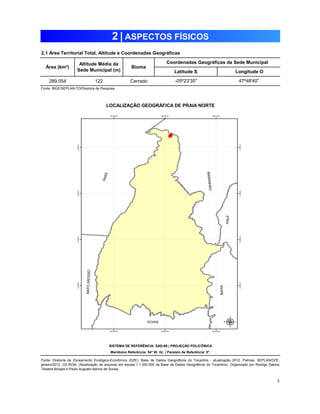 2 | ASPECTOS FÍSICOS 
2.1 Área Territorial Total, Altitude e Coordenadas Geográficas 
Área (km²) Altitude Média da 
Sede Municipal (m) Bioma 
289,054 122 Cerrado 
3 
Fonte: IBGE/SEPLAN-TO/Diretoria de Pesquisa 
Coordenadas Geográficas da Sede Municipal 
Latitude S Longitude O 
-05º23'35" 47º48'40" 
PRAIA NORTE 
LOCALIZAÇÃO GEOGRÁFICA DE PRAIA NORTE 
SISTEMA DE REFERÊNCIA: SAD-69 | PROJEÇÃO POLICÔNICA 
Meridiano Referência: 54° W. Gr. | Paralelo de Referência: 0°. 
Fonte: Diretoria de Zoneamento Ecológico-Econômico (DZE). Base de Dados Geográficos do Tocantins - atualização 2012. Palmas, SEPLAN/DZE, 
janeiro/2012. CD-ROM. (Atualização de arquivos em escala 1:1.000.000 da Base de Dados Geográficos do Tocantins). Organizado por Rodrigo Sabino 
Teixeira Borges e Paulo Augusto Barros de Sousa. 
 