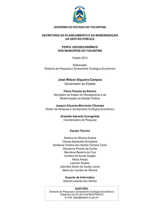 GOVERNO DO ESTADO DO TOCANTINS 
SECRETARIA DO PLANEJAMENTO E DA MODERNIZAÇÃO 
DA GESTÃO PÚBLICA 
PERFIL SOCIOECONÔMICO 
DOS MUNICÍPIOS DO TOCANTINS 
Edição 2013 
Elaboração 
Diretoria de Pesquisa e Zoneamento Ecológico-Econômico 
José Wilson Siqueira Campos 
Governador do Estado 
Flávio Peixoto da Silveira 
Secretário de Estado do Planejamento e da 
Modernização da Gestão Pública 
Joaquín Eduardo Manchola Cifuentes 
Diretor de Pesquisa e Zoneamento Ecológico-Econômico 
Grazielle Azevedo Evangelista 
Coordenadora de Pesquisa 
Equipe Técnica 
Adriana de Oliveira Soares 
Cleusa Aparecida Gonçalves 
Darllanne Cristina dos Santos Ferreira Tacho 
Geizianne Pereira da Cunha 
Gleicilene Bezerra da Cruz 
Iranilton de Sousa Aragão 
Kézia Araújo 
Leandro Roeder 
Leônidas Xavier de Godoy Júnior 
Maria de Lourdes de Oliveira 
Suporte de Informática 
Gabriel Lacerda dos Santos 
SUGESTÕES 
Diretoria de Pesquisa e Zoneamento Ecológico-Econômico 
Telefones 0xx 63 3212-4478/4476/4475 
E-mail: dpze@seplan.to.gov.br 
