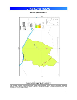 4 
2 | ASPECTOS FÍSICOS 
PRECIPITAÇÃO MÉDIA ANUAL 
SISTEMA DE REFERÊNCIA: SAD-69 | PROJEÇÃO POLICÔNICA 
Meridiano Referência: 54° W. Gr. | Paralelo de Referência: 0°. 
Fonte: Diretoria de Zoneamento Ecológico-Econômico (DZE). Base de Dados Geográficos do Tocantins - atualização 2012. Palmas, SEPLAN/DZE, 
janeiro/2012. CD-ROM. (Atualização de arquivos em escala 1:1.000.000 da Base de Dados Geográficos do Tocantins). Organizado por Rodrigo Sabino 
Teixeira Borges e Paulo Augusto Barros de Sousa. 
 