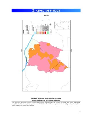 6 
2 | ASPECTOS FÍSICOS 
SOLOS 
SISTEMA DE REFERÊNCIA: SAD-69 | PROJEÇÃO POLICÔNICA 
Meridiano Referência: 54° W. Gr. | Paralelo de Referência: 0°. 
Fonte: Diretoria de Zoneamento Ecológico-Econômico (DZE). Base de Dados Geográficos do Tocantins - atualização 2012. Palmas, SEPLAN/DZE, 
janeiro/2012. CD-ROM. (Atualização de arquivos em escala 1:1.000.000 da Base de Dados Geográficos do Tocantins). Organizado por Rodrigo Sabino 
Teixeira Borges e Paulo Augusto Barros de Sousa. 
 