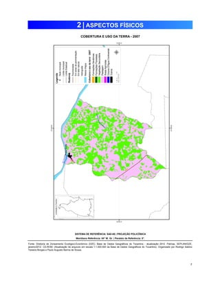 7 
2 | ASPECTOS FÍSICOS 
COBERTURA E USO DA TERRA - 2007 
SISTEMA DE REFERÊNCIA: SAD-69 | PROJEÇÃO POLICÔNICA 
Meridiano Referência: 54° W. Gr. | Paralelo de Referência: 0°. 
Fonte: Diretoria de Zoneamento Ecológico-Econômico (DZE). Base de Dados Geográficos do Tocantins - atualização 2012. Palmas, SEPLAN/DZE, 
janeiro/2012. CD-ROM. (Atualização de arquivos em escala 1:1.000.000 da Base de Dados Geográficos do Tocantins). Organizado por Rodrigo Sabino 
Teixeira Borges e Paulo Augusto Barros de Sousa. 
 