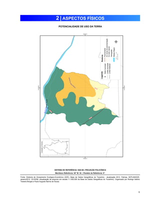 9 
2 | ASPECTOS FÍSICOS 
POTENCIALIDADE DE USO DA TERRA 
SISTEMA DE REFERÊNCIA: SAD-69 | PROJEÇÃO POLICÔNICA 
Meridiano Referência: 54° W. Gr. | Paralelo de Referência: 0°. 
Fonte: Diretoria de Zoneamento Ecológico-Econômico (DZE). Base de Dados Geográficos do Tocantins - atualização 2012. Palmas, SEPLAN/DZE, 
janeiro/2012. CD-ROM. (Atualização de arquivos em escala 1:1.000.000 da Base de Dados Geográficos do Tocantins). Organizado por Rodrigo Sabino 
Teixeira Borges e Paulo Augusto Barros de Sousa. 
 
