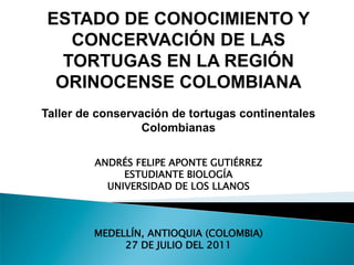 ESTADO DE CONOCIMIENTO Y
   CONCERVACIÓN DE LAS
  TORTUGAS EN LA REGIÓN
 ORINOCENSE COLOMBIANA
Taller de conservación de tortugas continentales
                  Colombianas

         ANDRÉS FELIPE APONTE GUTIÉRREZ
              ESTUDIANTE BIOLOGÍA
           UNIVERSIDAD DE LOS LLANOS



         MEDELLÍN, ANTIOQUIA (COLOMBIA)
              27 DE JULIO DEL 2011
 