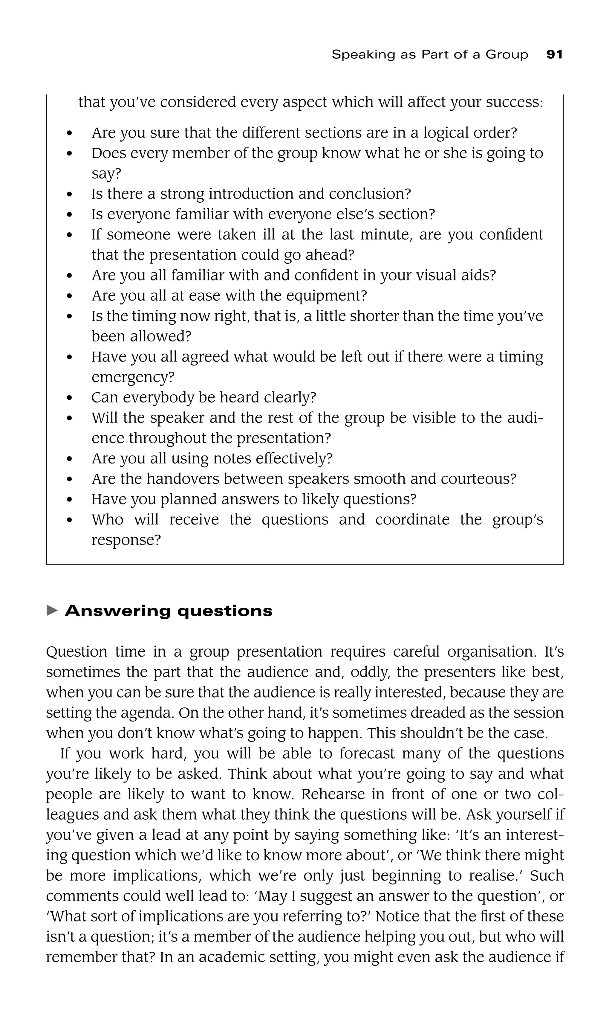 䉴 Answering questions
Question time in a group presentation requires careful organisation. It’s
sometimes the part that the audience and, oddly, the presenters like best,
when you can be sure that the audience is really interested, because they are
setting the agenda. On the other hand, it’s sometimes dreaded as the session
when you don’t know what’s going to happen. This shouldn’t be the case.
If you work hard, you will be able to forecast many of the questions
you’re likely to be asked. Think about what you’re going to say and what
people are likely to want to know. Rehearse in front of one or two col-
leagues and ask them what they think the questions will be. Ask yourself if
you’ve given a lead at any point by saying something like: ‘It’s an interest-
ing question which we’d like to know more about’, or ‘We think there might
be more implications, which we’re only just beginning to realise.’ Such
comments could well lead to: ‘May I suggest an answer to the question’, or
‘What sort of implications are you referring to?’ Notice that the ﬁrst of these
isn’t a question; it’s a member of the audience helping you out, but who will
remember that? In an academic setting, you might even ask the audience if
Speaking as Part of a Group 91
that you’ve considered every aspect which will affect your success:
● Are you sure that the different sections are in a logical order?
● Does every member of the group know what he or she is going to
say?
● Is there a strong introduction and conclusion?
● Is everyone familiar with everyone else’s section?
● If someone were taken ill at the last minute, are you conﬁdent
that the presentation could go ahead?
● Are you all familiar with and conﬁdent in your visual aids?
● Are you all at ease with the equipment?
● Is the timing now right, that is, a little shorter than the time you’ve
been allowed?
● Have you all agreed what would be left out if there were a timing
emergency?
● Can everybody be heard clearly?
● Will the speaker and the rest of the group be visible to the audi-
ence throughout the presentation?
● Are you all using notes effectively?
● Are the handovers between speakers smooth and courteous?
● Have you planned answers to likely questions?
● Who will receive the questions and coordinate the group’s
response?
 