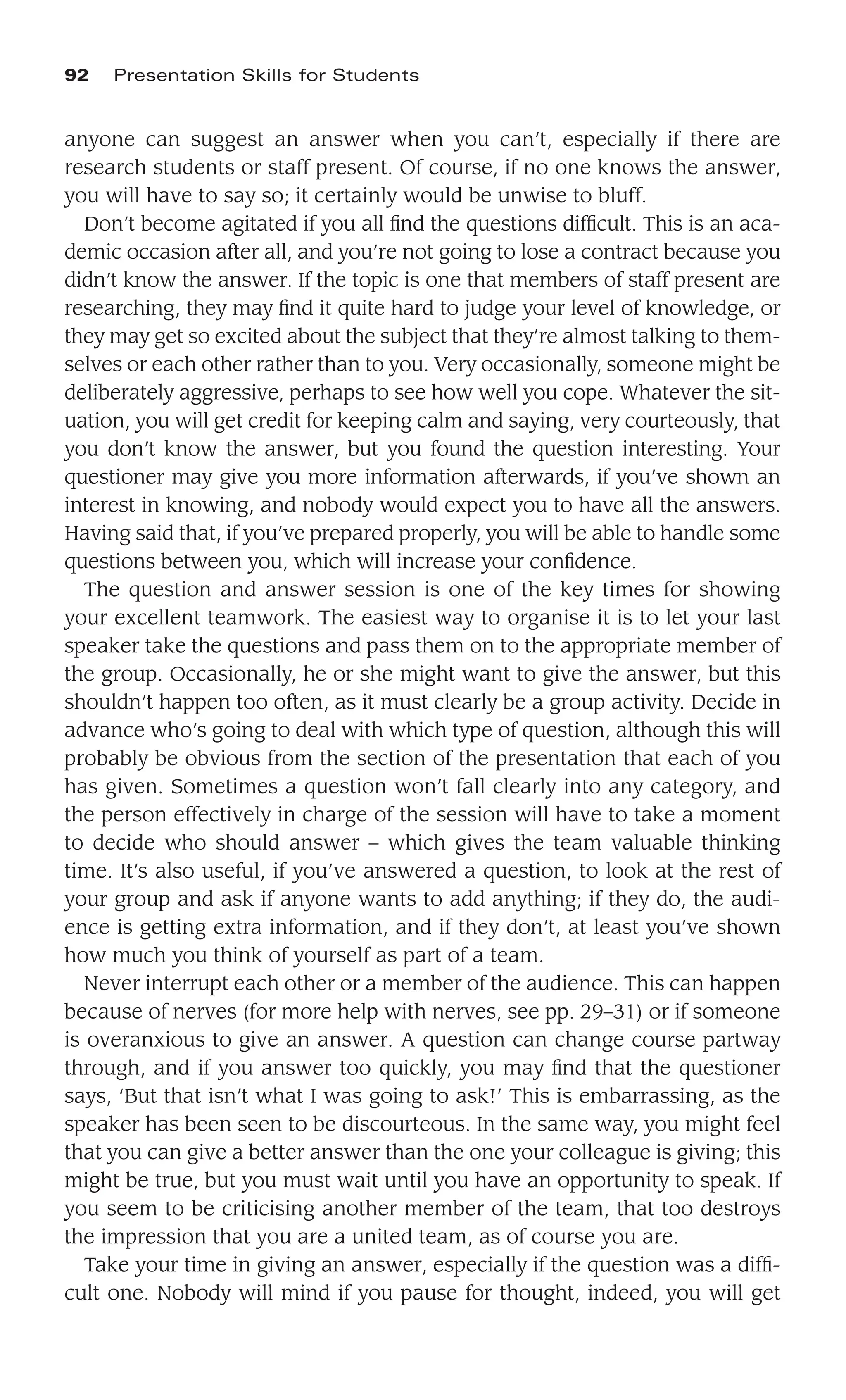 anyone can suggest an answer when you can’t, especially if there are
research students or staff present. Of course, if no one knows the answer,
you will have to say so; it certainly would be unwise to bluff.
Don’t become agitated if you all ﬁnd the questions difﬁcult. This is an aca-
demic occasion after all, and you’re not going to lose a contract because you
didn’t know the answer. If the topic is one that members of staff present are
researching, they may ﬁnd it quite hard to judge your level of knowledge, or
they may get so excited about the subject that they’re almost talking to them-
selves or each other rather than to you. Very occasionally, someone might be
deliberately aggressive, perhaps to see how well you cope. Whatever the sit-
uation, you will get credit for keeping calm and saying, very courteously, that
you don’t know the answer, but you found the question interesting. Your
questioner may give you more information afterwards, if you’ve shown an
interest in knowing, and nobody would expect you to have all the answers.
Having said that, if you’ve prepared properly, you will be able to handle some
questions between you, which will increase your conﬁdence.
The question and answer session is one of the key times for showing
your excellent teamwork. The easiest way to organise it is to let your last
speaker take the questions and pass them on to the appropriate member of
the group. Occasionally, he or she might want to give the answer, but this
shouldn’t happen too often, as it must clearly be a group activity. Decide in
advance who’s going to deal with which type of question, although this will
probably be obvious from the section of the presentation that each of you
has given. Sometimes a question won’t fall clearly into any category, and
the person effectively in charge of the session will have to take a moment
to decide who should answer – which gives the team valuable thinking
time. It’s also useful, if you’ve answered a question, to look at the rest of
your group and ask if anyone wants to add anything; if they do, the audi-
ence is getting extra information, and if they don’t, at least you’ve shown
how much you think of yourself as part of a team.
Never interrupt each other or a member of the audience. This can happen
because of nerves (for more help with nerves, see pp. 29–31) or if someone
is overanxious to give an answer. A question can change course partway
through, and if you answer too quickly, you may ﬁnd that the questioner
says, ‘But that isn’t what I was going to ask!’ This is embarrassing, as the
speaker has been seen to be discourteous. In the same way, you might feel
that you can give a better answer than the one your colleague is giving; this
might be true, but you must wait until you have an opportunity to speak. If
you seem to be criticising another member of the team, that too destroys
the impression that you are a united team, as of course you are.
Take your time in giving an answer, especially if the question was a difﬁ-
cult one. Nobody will mind if you pause for thought, indeed, you will get
92 Presentation Skills for Students
 