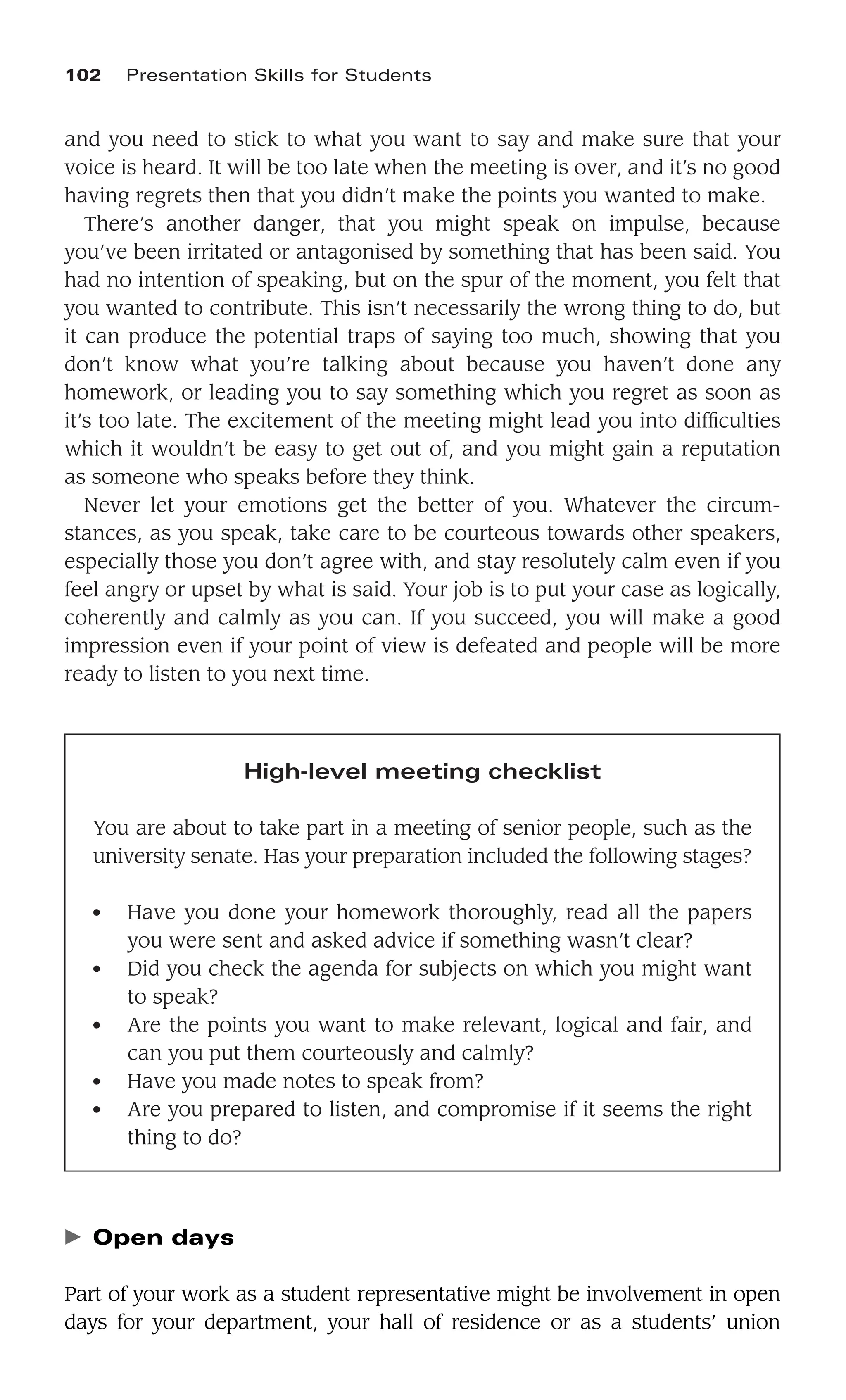 and you need to stick to what you want to say and make sure that your
voice is heard. It will be too late when the meeting is over, and it’s no good
having regrets then that you didn’t make the points you wanted to make.
There’s another danger, that you might speak on impulse, because
you’ve been irritated or antagonised by something that has been said. You
had no intention of speaking, but on the spur of the moment, you felt that
you wanted to contribute. This isn’t necessarily the wrong thing to do, but
it can produce the potential traps of saying too much, showing that you
don’t know what you’re talking about because you haven’t done any
homework, or leading you to say something which you regret as soon as
it’s too late. The excitement of the meeting might lead you into difﬁculties
which it wouldn’t be easy to get out of, and you might gain a reputation
as someone who speaks before they think.
Never let your emotions get the better of you. Whatever the circum-
stances, as you speak, take care to be courteous towards other speakers,
especially those you don’t agree with, and stay resolutely calm even if you
feel angry or upset by what is said. Your job is to put your case as logically,
coherently and calmly as you can. If you succeed, you will make a good
impression even if your point of view is defeated and people will be more
ready to listen to you next time.
102 Presentation Skills for Students
High-level meeting checklist
You are about to take part in a meeting of senior people, such as the
university senate. Has your preparation included the following stages?
● Have you done your homework thoroughly, read all the papers
you were sent and asked advice if something wasn’t clear?
● Did you check the agenda for subjects on which you might want
to speak?
● Are the points you want to make relevant, logical and fair, and
can you put them courteously and calmly?
● Have you made notes to speak from?
● Are you prepared to listen, and compromise if it seems the right
thing to do?
䉴 Open days
Part of your work as a student representative might be involvement in open
days for your department, your hall of residence or as a students’ union
 