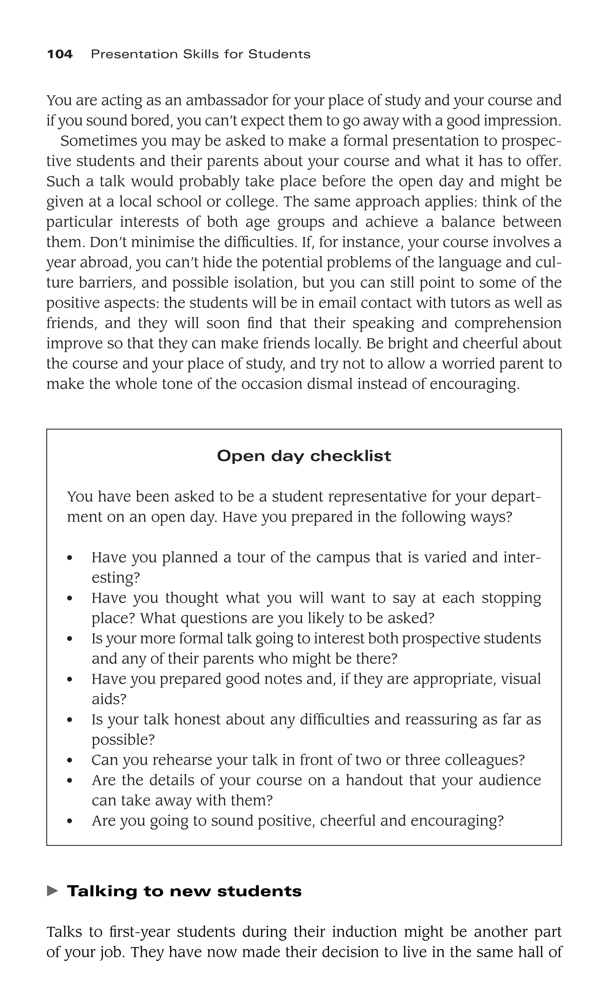 You are acting as an ambassador for your place of study and your course and
if you sound bored, you can’t expect them to go away with a good impression.
Sometimes you may be asked to make a formal presentation to prospec-
tive students and their parents about your course and what it has to offer.
Such a talk would probably take place before the open day and might be
given at a local school or college. The same approach applies: think of the
particular interests of both age groups and achieve a balance between
them. Don’t minimise the difﬁculties. If, for instance, your course involves a
year abroad, you can’t hide the potential problems of the language and cul-
ture barriers, and possible isolation, but you can still point to some of the
positive aspects: the students will be in email contact with tutors as well as
friends, and they will soon ﬁnd that their speaking and comprehension
improve so that they can make friends locally. Be bright and cheerful about
the course and your place of study, and try not to allow a worried parent to
make the whole tone of the occasion dismal instead of encouraging.
104 Presentation Skills for Students
Open day checklist
You have been asked to be a student representative for your depart-
ment on an open day. Have you prepared in the following ways?
● Have you planned a tour of the campus that is varied and inter-
esting?
● Have you thought what you will want to say at each stopping
place? What questions are you likely to be asked?
● Is your more formal talk going to interest both prospective students
and any of their parents who might be there?
● Have you prepared good notes and, if they are appropriate, visual
aids?
● Is your talk honest about any difﬁculties and reassuring as far as
possible?
● Can you rehearse your talk in front of two or three colleagues?
● Are the details of your course on a handout that your audience
can take away with them?
● Are you going to sound positive, cheerful and encouraging?
䉴 Talking to new students
Talks to ﬁrst-year students during their induction might be another part
of your job. They have now made their decision to live in the same hall of
 