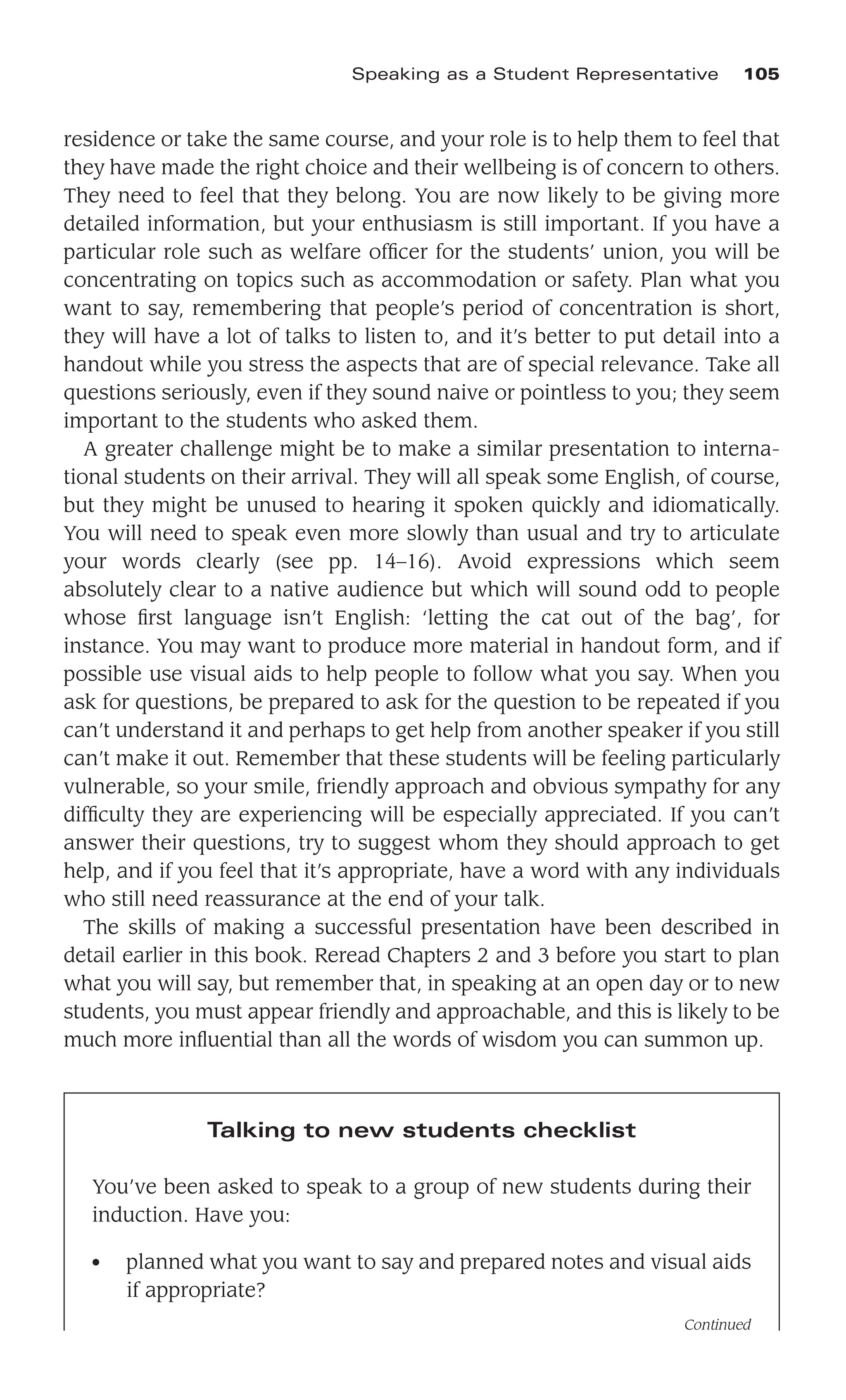 residence or take the same course, and your role is to help them to feel that
they have made the right choice and their wellbeing is of concern to others.
They need to feel that they belong. You are now likely to be giving more
detailed information, but your enthusiasm is still important. If you have a
particular role such as welfare ofﬁcer for the students’ union, you will be
concentrating on topics such as accommodation or safety. Plan what you
want to say, remembering that people’s period of concentration is short,
they will have a lot of talks to listen to, and it’s better to put detail into a
handout while you stress the aspects that are of special relevance. Take all
questions seriously, even if they sound naive or pointless to you; they seem
important to the students who asked them.
A greater challenge might be to make a similar presentation to interna-
tional students on their arrival. They will all speak some English, of course,
but they might be unused to hearing it spoken quickly and idiomatically.
You will need to speak even more slowly than usual and try to articulate
your words clearly (see pp. 14–16). Avoid expressions which seem
absolutely clear to a native audience but which will sound odd to people
whose ﬁrst language isn’t English: ‘letting the cat out of the bag’, for
instance. You may want to produce more material in handout form, and if
possible use visual aids to help people to follow what you say. When you
ask for questions, be prepared to ask for the question to be repeated if you
can’t understand it and perhaps to get help from another speaker if you still
can’t make it out. Remember that these students will be feeling particularly
vulnerable, so your smile, friendly approach and obvious sympathy for any
difﬁculty they are experiencing will be especially appreciated. If you can’t
answer their questions, try to suggest whom they should approach to get
help, and if you feel that it’s appropriate, have a word with any individuals
who still need reassurance at the end of your talk.
The skills of making a successful presentation have been described in
detail earlier in this book. Reread Chapters 2 and 3 before you start to plan
what you will say, but remember that, in speaking at an open day or to new
students, you must appear friendly and approachable, and this is likely to be
much more inﬂuential than all the words of wisdom you can summon up.
Speaking as a Student Representative 105
Talking to new students checklist
You’ve been asked to speak to a group of new students during their
induction. Have you:
● planned what you want to say and prepared notes and visual aids
if appropriate?
Continued
 