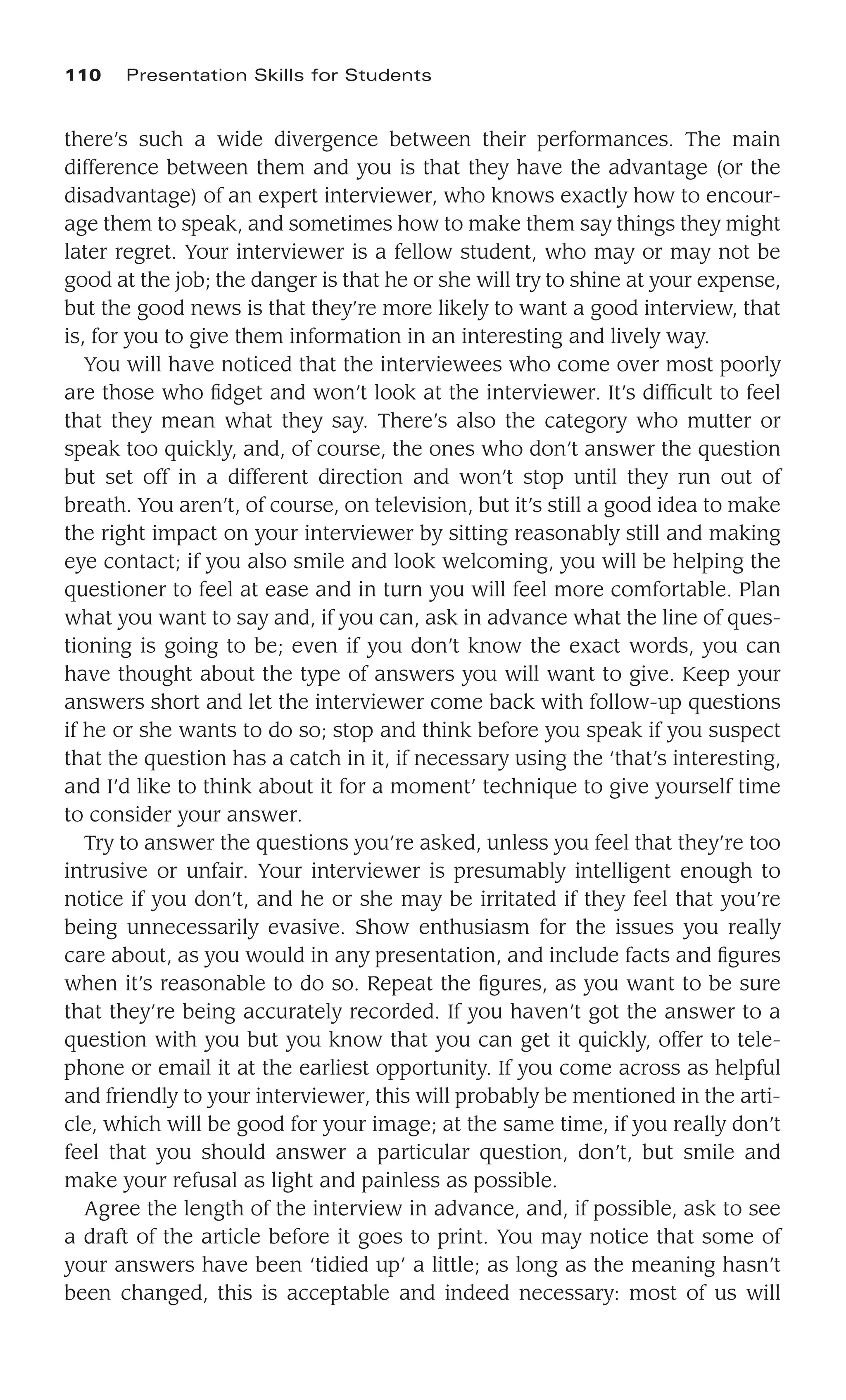 there’s such a wide divergence between their performances. The main
difference between them and you is that they have the advantage (or the
disadvantage) of an expert interviewer, who knows exactly how to encour-
age them to speak, and sometimes how to make them say things they might
later regret. Your interviewer is a fellow student, who may or may not be
good at the job; the danger is that he or she will try to shine at your expense,
but the good news is that they’re more likely to want a good interview, that
is, for you to give them information in an interesting and lively way.
You will have noticed that the interviewees who come over most poorly
are those who ﬁdget and won’t look at the interviewer. It’s difﬁcult to feel
that they mean what they say. There’s also the category who mutter or
speak too quickly, and, of course, the ones who don’t answer the question
but set off in a different direction and won’t stop until they run out of
breath. You aren’t, of course, on television, but it’s still a good idea to make
the right impact on your interviewer by sitting reasonably still and making
eye contact; if you also smile and look welcoming, you will be helping the
questioner to feel at ease and in turn you will feel more comfortable. Plan
what you want to say and, if you can, ask in advance what the line of ques-
tioning is going to be; even if you don’t know the exact words, you can
have thought about the type of answers you will want to give. Keep your
answers short and let the interviewer come back with follow-up questions
if he or she wants to do so; stop and think before you speak if you suspect
that the question has a catch in it, if necessary using the ‘that’s interesting,
and I’d like to think about it for a moment’ technique to give yourself time
to consider your answer.
Try to answer the questions you’re asked, unless you feel that they’re too
intrusive or unfair. Your interviewer is presumably intelligent enough to
notice if you don’t, and he or she may be irritated if they feel that you’re
being unnecessarily evasive. Show enthusiasm for the issues you really
care about, as you would in any presentation, and include facts and ﬁgures
when it’s reasonable to do so. Repeat the ﬁgures, as you want to be sure
that they’re being accurately recorded. If you haven’t got the answer to a
question with you but you know that you can get it quickly, offer to tele-
phone or email it at the earliest opportunity. If you come across as helpful
and friendly to your interviewer, this will probably be mentioned in the arti-
cle, which will be good for your image; at the same time, if you really don’t
feel that you should answer a particular question, don’t, but smile and
make your refusal as light and painless as possible.
Agree the length of the interview in advance, and, if possible, ask to see
a draft of the article before it goes to print. You may notice that some of
your answers have been ‘tidied up’ a little; as long as the meaning hasn’t
been changed, this is acceptable and indeed necessary: most of us will
110 Presentation Skills for Students
 