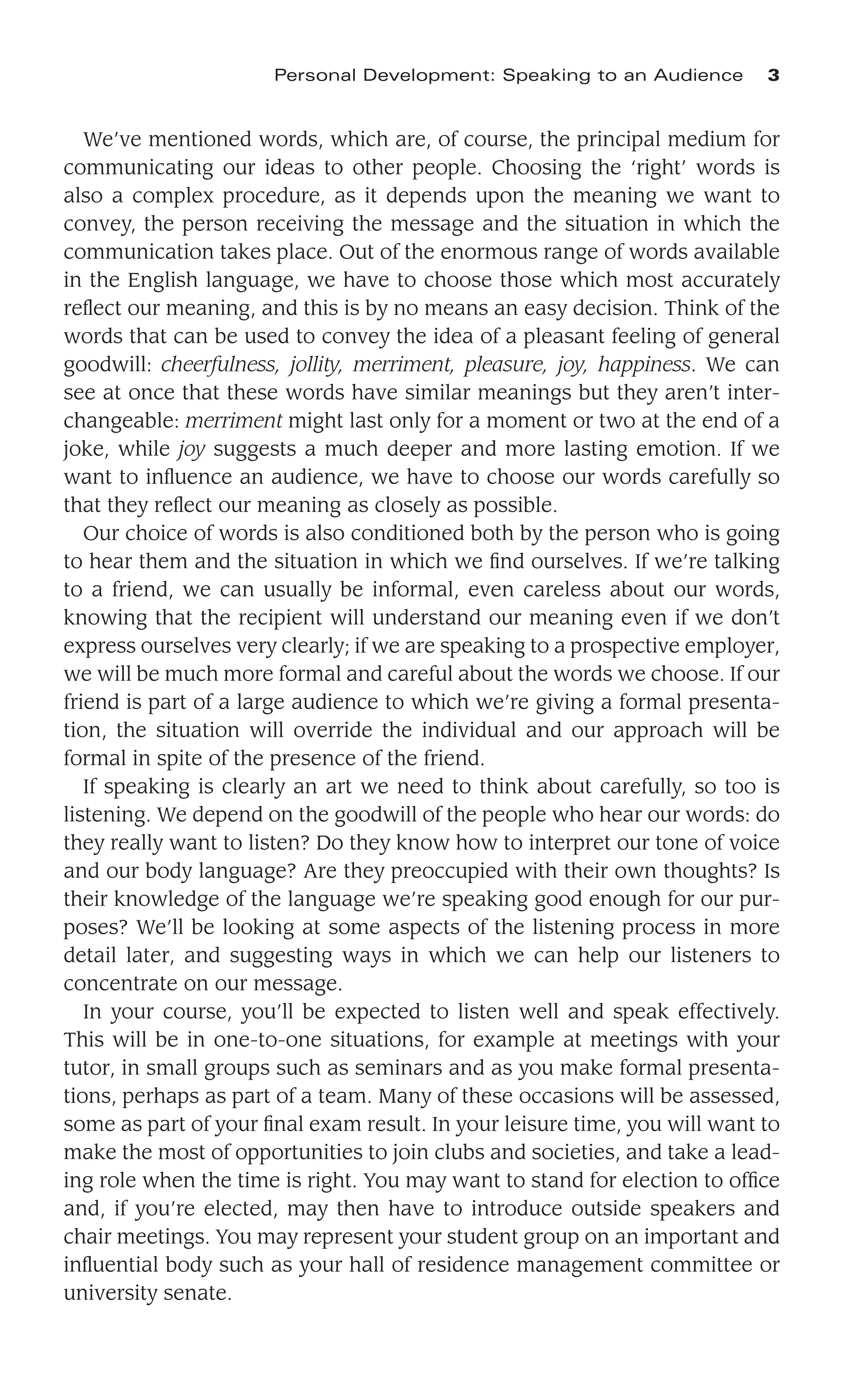 We’ve mentioned words, which are, of course, the principal medium for
communicating our ideas to other people. Choosing the ‘right’ words is
also a complex procedure, as it depends upon the meaning we want to
convey, the person receiving the message and the situation in which the
communication takes place. Out of the enormous range of words available
in the English language, we have to choose those which most accurately
reﬂect our meaning, and this is by no means an easy decision. Think of the
words that can be used to convey the idea of a pleasant feeling of general
goodwill: cheerfulness, jollity, merriment, pleasure, joy, happiness. We can
see at once that these words have similar meanings but they aren’t inter-
changeable: merriment might last only for a moment or two at the end of a
joke, while joy suggests a much deeper and more lasting emotion. If we
want to inﬂuence an audience, we have to choose our words carefully so
that they reﬂect our meaning as closely as possible.
Our choice of words is also conditioned both by the person who is going
to hear them and the situation in which we ﬁnd ourselves. If we’re talking
to a friend, we can usually be informal, even careless about our words,
knowing that the recipient will understand our meaning even if we don’t
express ourselves very clearly; if we are speaking to a prospective employer,
we will be much more formal and careful about the words we choose. If our
friend is part of a large audience to which we’re giving a formal presenta-
tion, the situation will override the individual and our approach will be
formal in spite of the presence of the friend.
If speaking is clearly an art we need to think about carefully, so too is
listening. We depend on the goodwill of the people who hear our words: do
they really want to listen? Do they know how to interpret our tone of voice
and our body language? Are they preoccupied with their own thoughts? Is
their knowledge of the language we’re speaking good enough for our pur-
poses? We’ll be looking at some aspects of the listening process in more
detail later, and suggesting ways in which we can help our listeners to
concentrate on our message.
In your course, you’ll be expected to listen well and speak effectively.
This will be in one-to-one situations, for example at meetings with your
tutor, in small groups such as seminars and as you make formal presenta-
tions, perhaps as part of a team. Many of these occasions will be assessed,
some as part of your ﬁnal exam result. In your leisure time, you will want to
make the most of opportunities to join clubs and societies, and take a lead-
ing role when the time is right. You may want to stand for election to ofﬁce
and, if you’re elected, may then have to introduce outside speakers and
chair meetings. You may represent your student group on an important and
inﬂuential body such as your hall of residence management committee or
university senate.
Personal Development: Speaking to an Audience 3
 