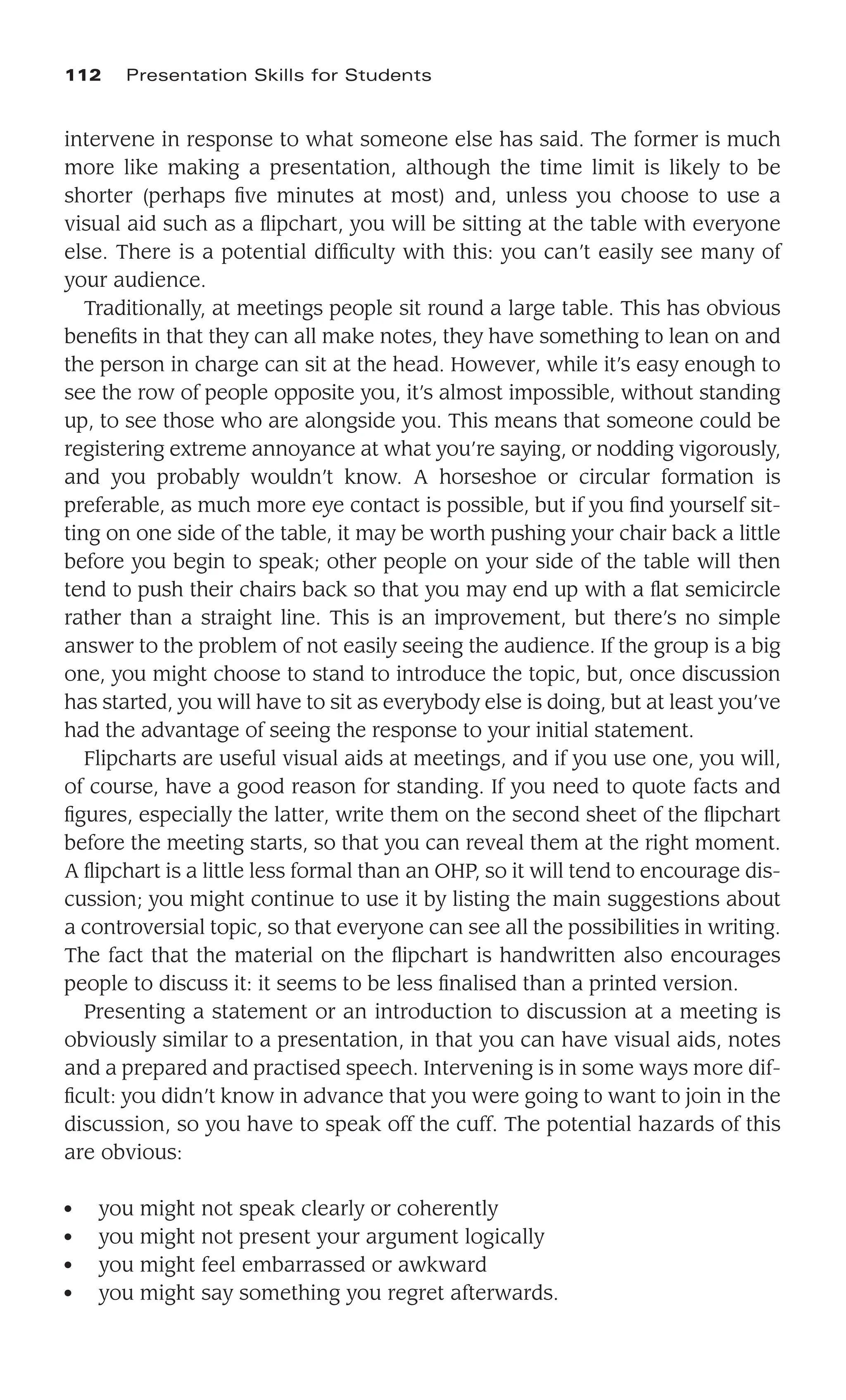 intervene in response to what someone else has said. The former is much
more like making a presentation, although the time limit is likely to be
shorter (perhaps ﬁve minutes at most) and, unless you choose to use a
visual aid such as a ﬂipchart, you will be sitting at the table with everyone
else. There is a potential difﬁculty with this: you can’t easily see many of
your audience.
Traditionally, at meetings people sit round a large table. This has obvious
beneﬁts in that they can all make notes, they have something to lean on and
the person in charge can sit at the head. However, while it’s easy enough to
see the row of people opposite you, it’s almost impossible, without standing
up, to see those who are alongside you. This means that someone could be
registering extreme annoyance at what you’re saying, or nodding vigorously,
and you probably wouldn’t know. A horseshoe or circular formation is
preferable, as much more eye contact is possible, but if you ﬁnd yourself sit-
ting on one side of the table, it may be worth pushing your chair back a little
before you begin to speak; other people on your side of the table will then
tend to push their chairs back so that you may end up with a ﬂat semicircle
rather than a straight line. This is an improvement, but there’s no simple
answer to the problem of not easily seeing the audience. If the group is a big
one, you might choose to stand to introduce the topic, but, once discussion
has started, you will have to sit as everybody else is doing, but at least you’ve
had the advantage of seeing the response to your initial statement.
Flipcharts are useful visual aids at meetings, and if you use one, you will,
of course, have a good reason for standing. If you need to quote facts and
ﬁgures, especially the latter, write them on the second sheet of the ﬂipchart
before the meeting starts, so that you can reveal them at the right moment.
A ﬂipchart is a little less formal than an OHP, so it will tend to encourage dis-
cussion; you might continue to use it by listing the main suggestions about
a controversial topic, so that everyone can see all the possibilities in writing.
The fact that the material on the ﬂipchart is handwritten also encourages
people to discuss it: it seems to be less ﬁnalised than a printed version.
Presenting a statement or an introduction to discussion at a meeting is
obviously similar to a presentation, in that you can have visual aids, notes
and a prepared and practised speech. Intervening is in some ways more dif-
ﬁcult: you didn’t know in advance that you were going to want to join in the
discussion, so you have to speak off the cuff. The potential hazards of this
are obvious:
● you might not speak clearly or coherently
● you might not present your argument logically
● you might feel embarrassed or awkward
● you might say something you regret afterwards.
112 Presentation Skills for Students
 