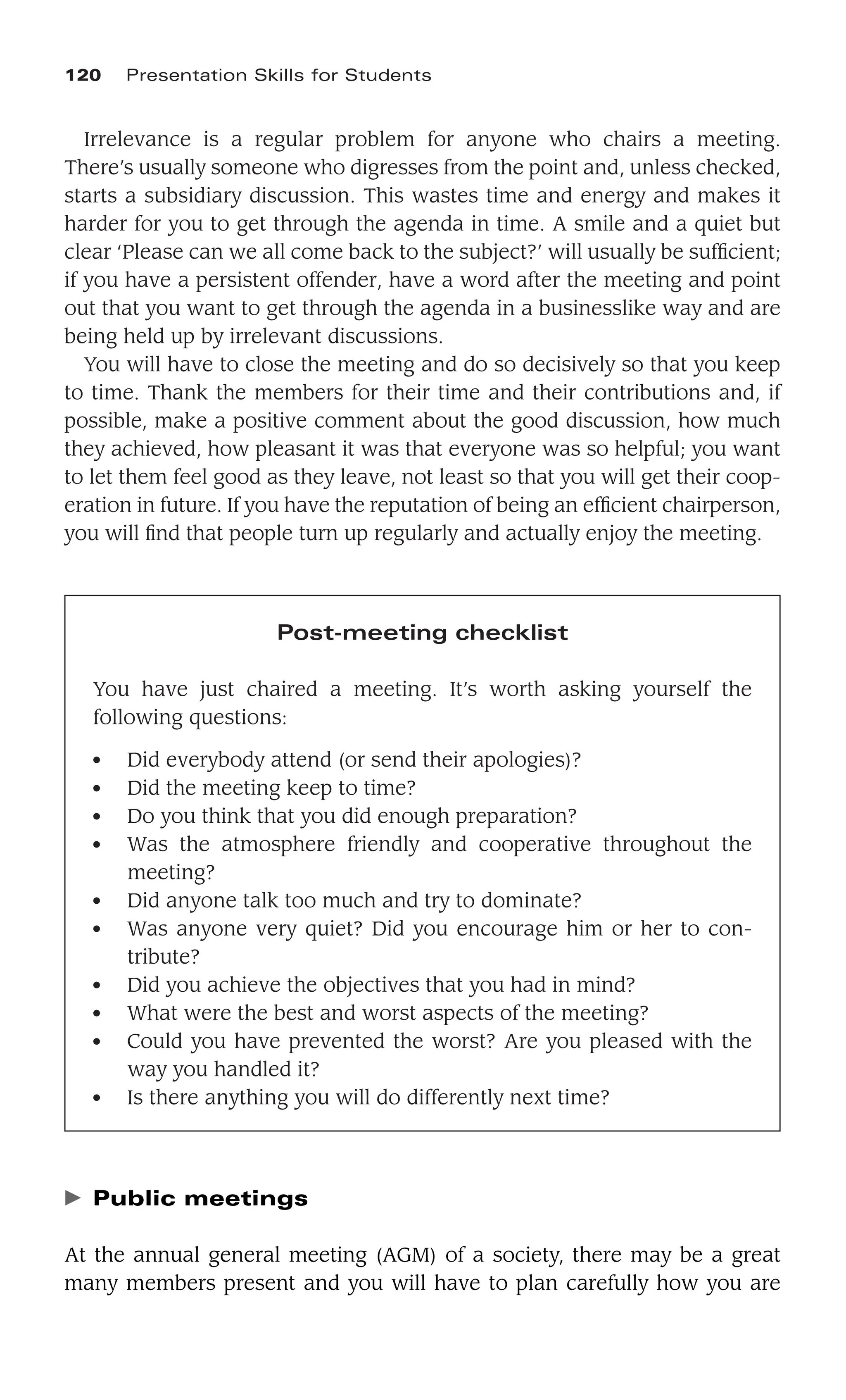 Irrelevance is a regular problem for anyone who chairs a meeting.
There’s usually someone who digresses from the point and, unless checked,
starts a subsidiary discussion. This wastes time and energy and makes it
harder for you to get through the agenda in time. A smile and a quiet but
clear ‘Please can we all come back to the subject?’ will usually be sufﬁcient;
if you have a persistent offender, have a word after the meeting and point
out that you want to get through the agenda in a businesslike way and are
being held up by irrelevant discussions.
You will have to close the meeting and do so decisively so that you keep
to time. Thank the members for their time and their contributions and, if
possible, make a positive comment about the good discussion, how much
they achieved, how pleasant it was that everyone was so helpful; you want
to let them feel good as they leave, not least so that you will get their coop-
eration in future. If you have the reputation of being an efﬁcient chairperson,
you will ﬁnd that people turn up regularly and actually enjoy the meeting.
120 Presentation Skills for Students
Post-meeting checklist
You have just chaired a meeting. It’s worth asking yourself the
following questions:
● Did everybody attend (or send their apologies)?
● Did the meeting keep to time?
● Do you think that you did enough preparation?
● Was the atmosphere friendly and cooperative throughout the
meeting?
● Did anyone talk too much and try to dominate?
● Was anyone very quiet? Did you encourage him or her to con-
tribute?
● Did you achieve the objectives that you had in mind?
● What were the best and worst aspects of the meeting?
● Could you have prevented the worst? Are you pleased with the
way you handled it?
● Is there anything you will do differently next time?
䉴 Public meetings
At the annual general meeting (AGM) of a society, there may be a great
many members present and you will have to plan carefully how you are
 
