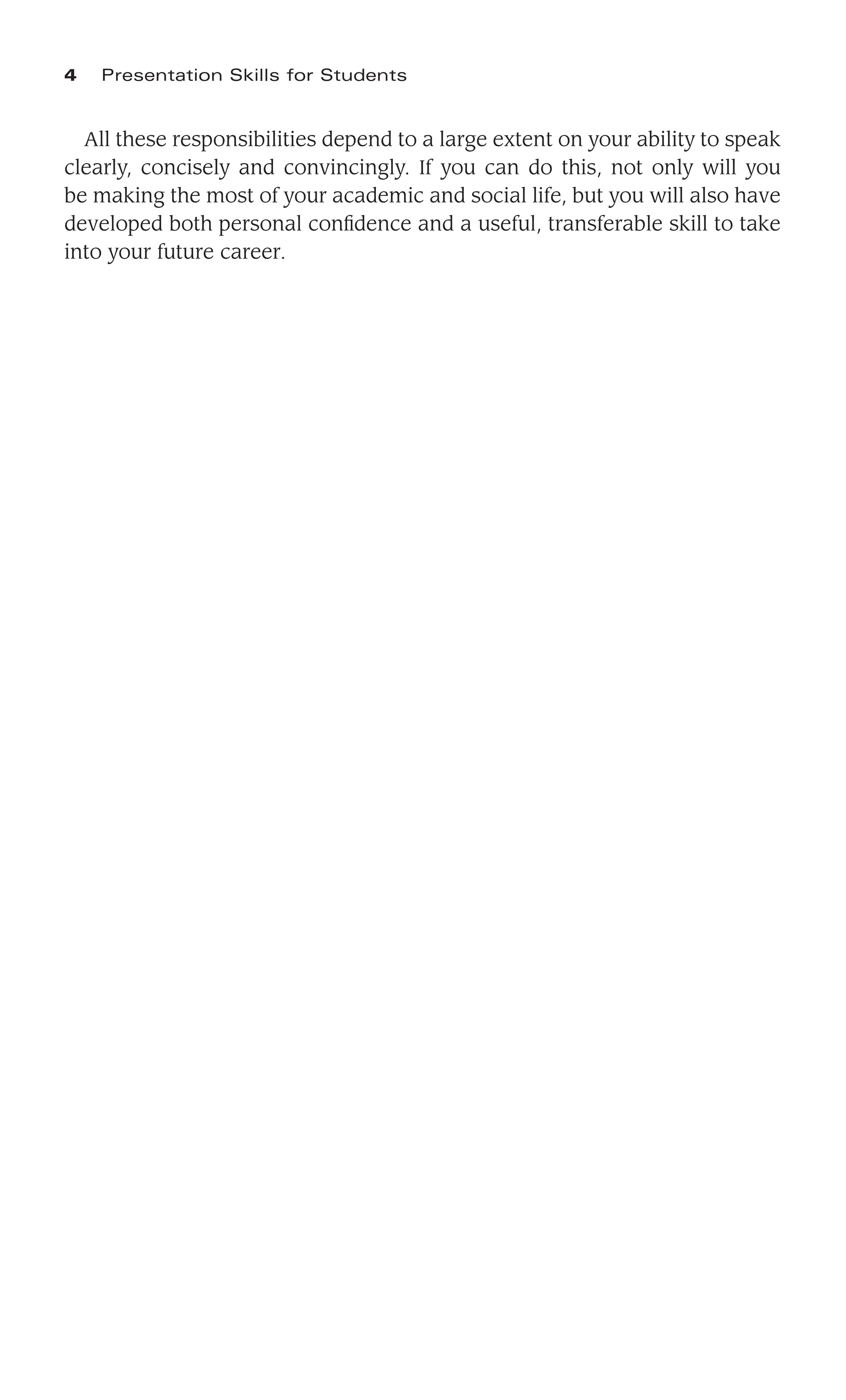 All these responsibilities depend to a large extent on your ability to speak
clearly, concisely and convincingly. If you can do this, not only will you
be making the most of your academic and social life, but you will also have
developed both personal conﬁdence and a useful, transferable skill to take
into your future career.
4 Presentation Skills for Students
 