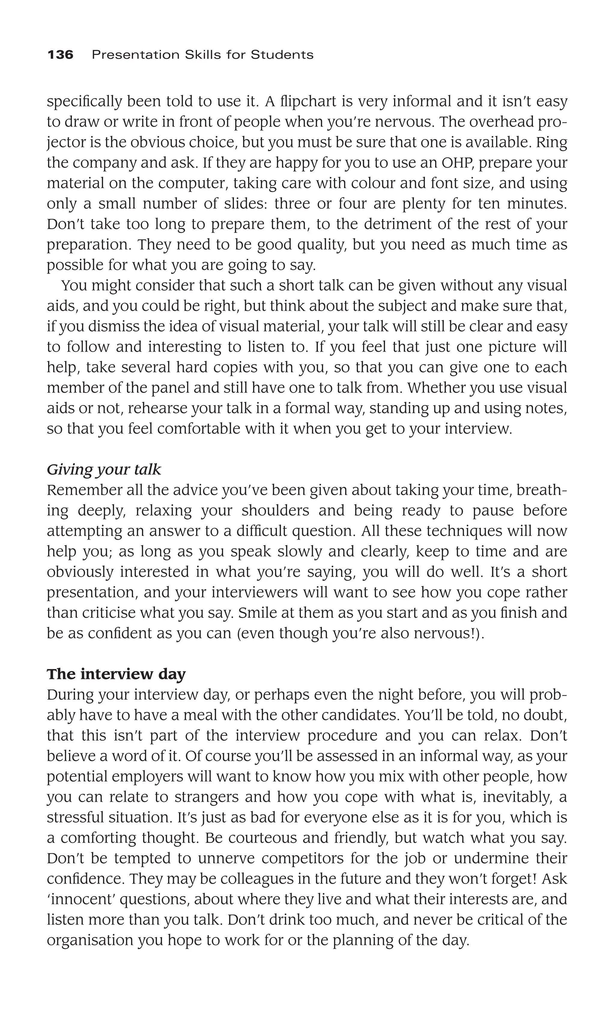 speciﬁcally been told to use it. A ﬂipchart is very informal and it isn’t easy
to draw or write in front of people when you’re nervous. The overhead pro-
jector is the obvious choice, but you must be sure that one is available. Ring
the company and ask. If they are happy for you to use an OHP, prepare your
material on the computer, taking care with colour and font size, and using
only a small number of slides: three or four are plenty for ten minutes.
Don’t take too long to prepare them, to the detriment of the rest of your
preparation. They need to be good quality, but you need as much time as
possible for what you are going to say.
You might consider that such a short talk can be given without any visual
aids, and you could be right, but think about the subject and make sure that,
if you dismiss the idea of visual material, your talk will still be clear and easy
to follow and interesting to listen to. If you feel that just one picture will
help, take several hard copies with you, so that you can give one to each
member of the panel and still have one to talk from. Whether you use visual
aids or not, rehearse your talk in a formal way, standing up and using notes,
so that you feel comfortable with it when you get to your interview.
Giving your talk
Remember all the advice you’ve been given about taking your time, breath-
ing deeply, relaxing your shoulders and being ready to pause before
attempting an answer to a difﬁcult question. All these techniques will now
help you; as long as you speak slowly and clearly, keep to time and are
obviously interested in what you’re saying, you will do well. It’s a short
presentation, and your interviewers will want to see how you cope rather
than criticise what you say. Smile at them as you start and as you ﬁnish and
be as conﬁdent as you can (even though you’re also nervous!).
The interview day
During your interview day, or perhaps even the night before, you will prob-
ably have to have a meal with the other candidates. You’ll be told, no doubt,
that this isn’t part of the interview procedure and you can relax. Don’t
believe a word of it. Of course you’ll be assessed in an informal way, as your
potential employers will want to know how you mix with other people, how
you can relate to strangers and how you cope with what is, inevitably, a
stressful situation. It’s just as bad for everyone else as it is for you, which is
a comforting thought. Be courteous and friendly, but watch what you say.
Don’t be tempted to unnerve competitors for the job or undermine their
conﬁdence. They may be colleagues in the future and they won’t forget! Ask
‘innocent’ questions, about where they live and what their interests are, and
listen more than you talk. Don’t drink too much, and never be critical of the
organisation you hope to work for or the planning of the day.
136 Presentation Skills for Students
 