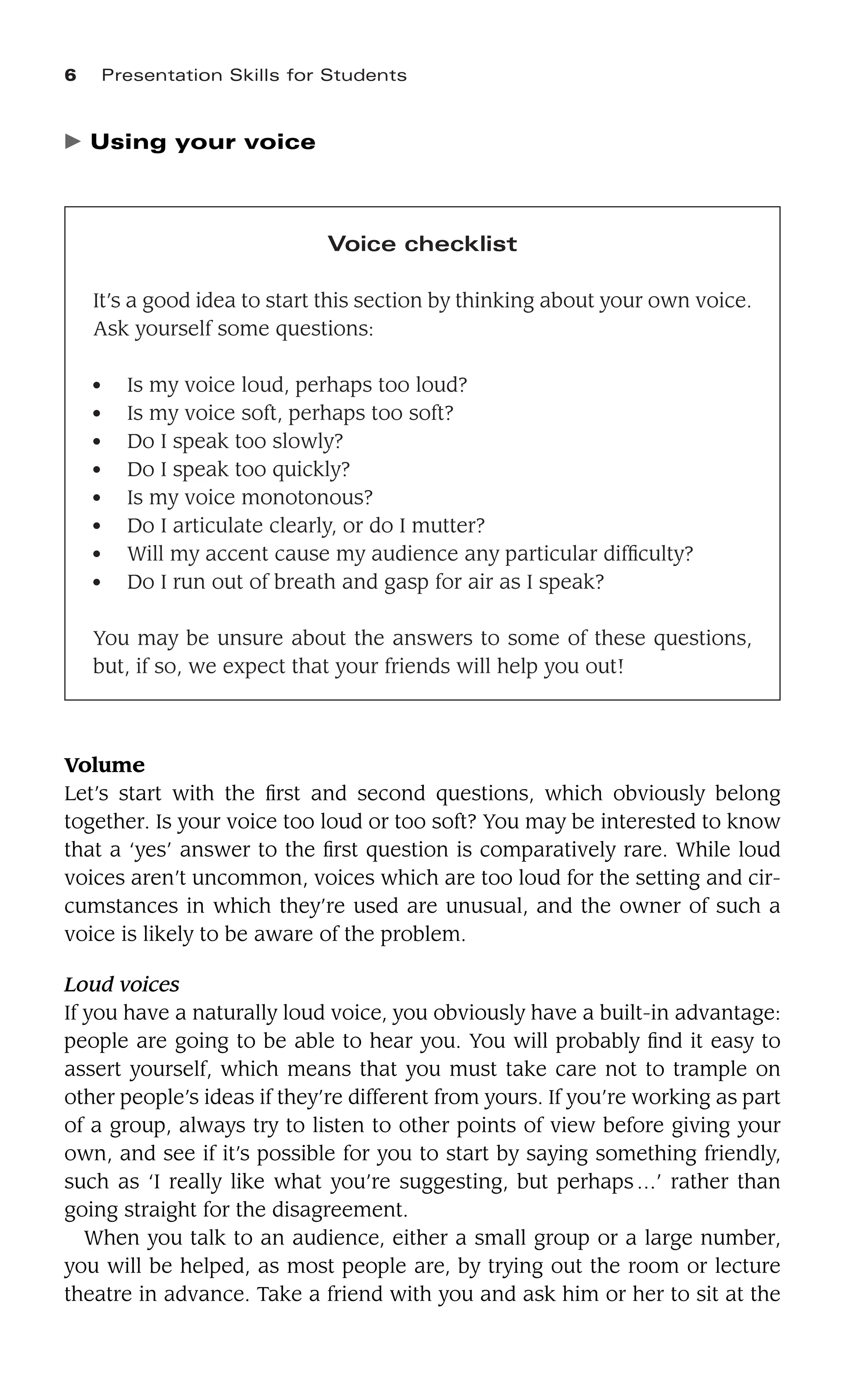 6 Presentation Skills for Students
Voice checklist
It’s a good idea to start this section by thinking about your own voice.
Ask yourself some questions:
● Is my voice loud, perhaps too loud?
● Is my voice soft, perhaps too soft?
● Do I speak too slowly?
● Do I speak too quickly?
● Is my voice monotonous?
● Do I articulate clearly, or do I mutter?
● Will my accent cause my audience any particular difﬁculty?
● Do I run out of breath and gasp for air as I speak?
You may be unsure about the answers to some of these questions,
but, if so, we expect that your friends will help you out!
䉴 Using your voice
Volume
Let’s start with the ﬁrst and second questions, which obviously belong
together. Is your voice too loud or too soft? You may be interested to know
that a ‘yes’ answer to the ﬁrst question is comparatively rare. While loud
voices aren’t uncommon, voices which are too loud for the setting and cir-
cumstances in which they’re used are unusual, and the owner of such a
voice is likely to be aware of the problem.
Loud voices
If you have a naturally loud voice, you obviously have a built-in advantage:
people are going to be able to hear you. You will probably ﬁnd it easy to
assert yourself, which means that you must take care not to trample on
other people’s ideas if they’re different from yours. If you’re working as part
of a group, always try to listen to other points of view before giving your
own, and see if it’s possible for you to start by saying something friendly,
such as ‘I really like what you’re suggesting, but perhaps…’ rather than
going straight for the disagreement.
When you talk to an audience, either a small group or a large number,
you will be helped, as most people are, by trying out the room or lecture
theatre in advance. Take a friend with you and ask him or her to sit at the
 