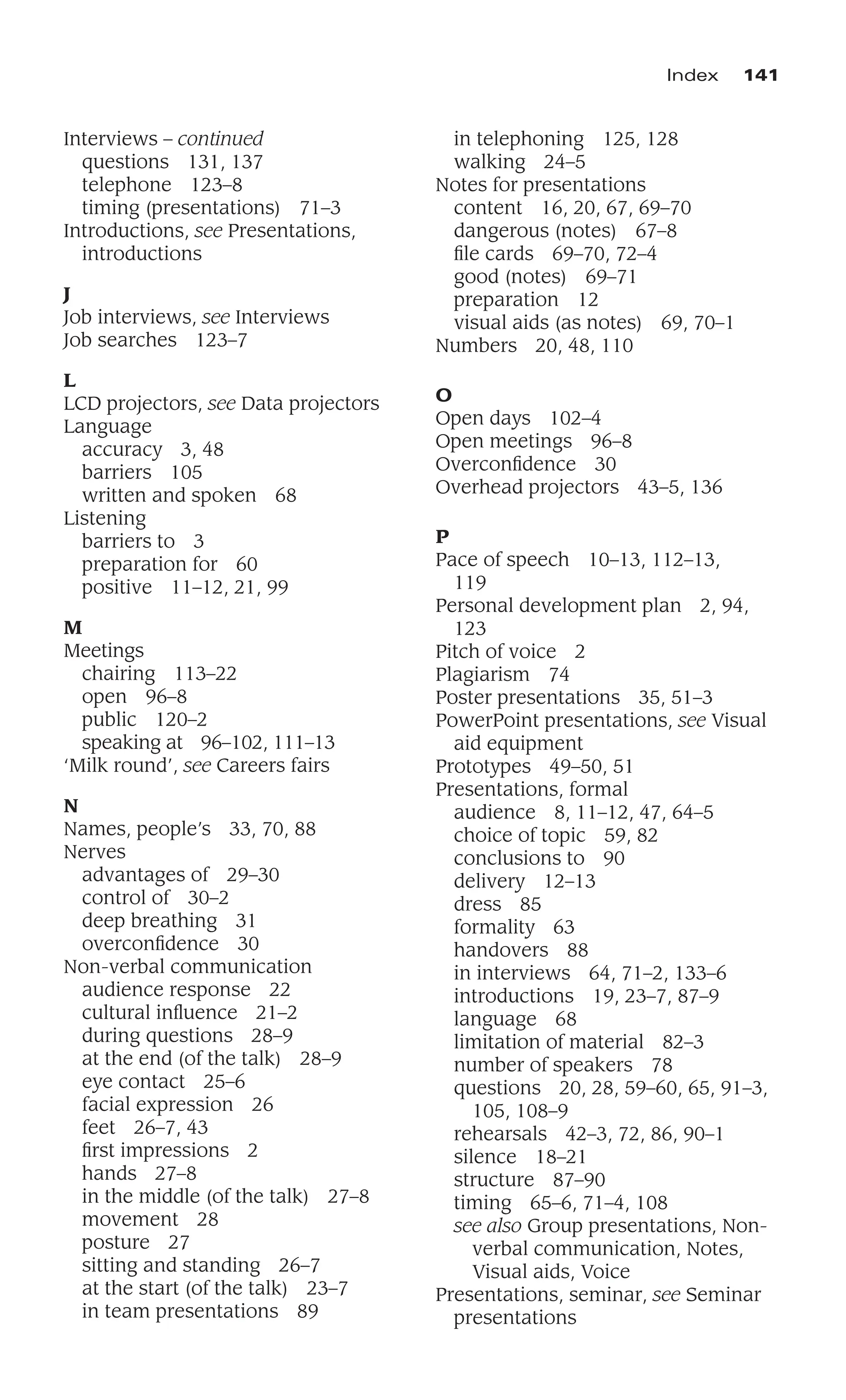 Index 141
Interviews – continued
questions 131, 137
telephone 123–8
timing (presentations) 71–3
Introductions, see Presentations,
introductions
J
Job interviews, see Interviews
Job searches 123–7
L
LCD projectors, see Data projectors
Language
accuracy 3, 48
barriers 105
written and spoken 68
Listening
barriers to 3
preparation for 60
positive 11–12, 21, 99
M
Meetings
chairing 113–22
open 96–8
public 120–2
speaking at 96–102, 111–13
‘Milk round’, see Careers fairs
N
Names, people’s 33, 70, 88
Nerves
advantages of 29–30
control of 30–2
deep breathing 31
overconﬁdence 30
Non-verbal communication
audience response 22
cultural inﬂuence 21–2
during questions 28–9
at the end (of the talk) 28–9
eye contact 25–6
facial expression 26
feet 26–7, 43
ﬁrst impressions 2
hands 27–8
in the middle (of the talk) 27–8
movement 28
posture 27
sitting and standing 26–7
at the start (of the talk) 23–7
in team presentations 89
in telephoning 125, 128
walking 24–5
Notes for presentations
content 16, 20, 67, 69–70
dangerous (notes) 67–8
ﬁle cards 69–70, 72–4
good (notes) 69–71
preparation 12
visual aids (as notes) 69, 70–1
Numbers 20, 48, 110
O
Open days 102–4
Open meetings 96–8
Overconﬁdence 30
Overhead projectors 43–5, 136
P
Pace of speech 10–13, 112–13,
119
Personal development plan 2, 94,
123
Pitch of voice 2
Plagiarism 74
Poster presentations 35, 51–3
PowerPoint presentations, see Visual
aid equipment
Prototypes 49–50, 51
Presentations, formal
audience 8, 11–12, 47, 64–5
choice of topic 59, 82
conclusions to 90
delivery 12–13
dress 85
formality 63
handovers 88
in interviews 64, 71–2, 133–6
introductions 19, 23–7, 87–9
language 68
limitation of material 82–3
number of speakers 78
questions 20, 28, 59–60, 65, 91–3,
105, 108–9
rehearsals 42–3, 72, 86, 90–1
silence 18–21
structure 87–90
timing 65–6, 71–4, 108
see also Group presentations, Non-
verbal communication, Notes,
Visual aids, Voice
Presentations, seminar, see Seminar
presentations
 