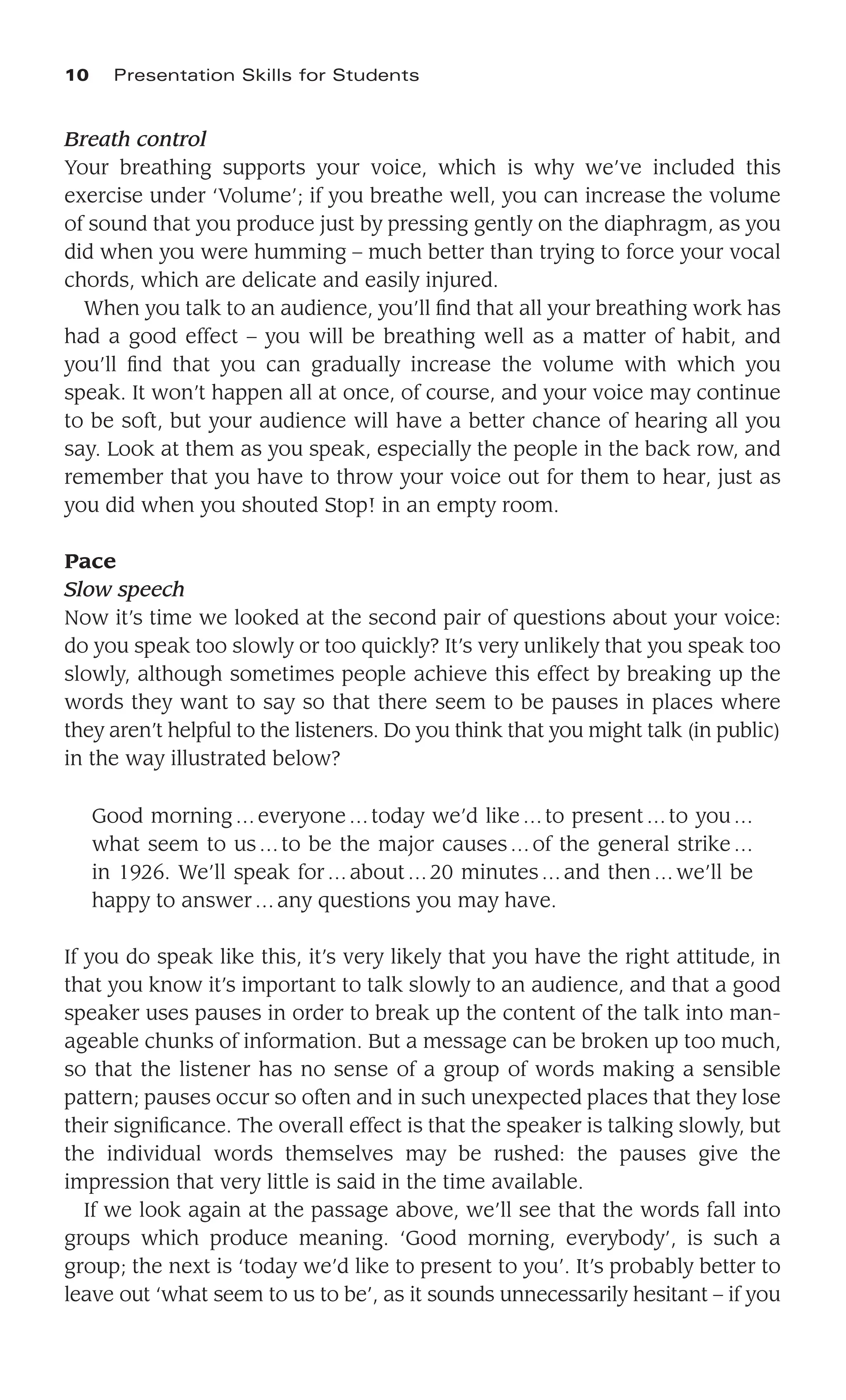 Breath control
Your breathing supports your voice, which is why we’ve included this
exercise under ‘Volume’; if you breathe well, you can increase the volume
of sound that you produce just by pressing gently on the diaphragm, as you
did when you were humming – much better than trying to force your vocal
chords, which are delicate and easily injured.
When you talk to an audience, you’ll ﬁnd that all your breathing work has
had a good effect – you will be breathing well as a matter of habit, and
you’ll ﬁnd that you can gradually increase the volume with which you
speak. It won’t happen all at once, of course, and your voice may continue
to be soft, but your audience will have a better chance of hearing all you
say. Look at them as you speak, especially the people in the back row, and
remember that you have to throw your voice out for them to hear, just as
you did when you shouted Stop! in an empty room.
Pace
Slow speech
Now it’s time we looked at the second pair of questions about your voice:
do you speak too slowly or too quickly? It’s very unlikely that you speak too
slowly, although sometimes people achieve this effect by breaking up the
words they want to say so that there seem to be pauses in places where
they aren’t helpful to the listeners. Do you think that you might talk (in public)
in the way illustrated below?
Good morning…everyone…today we’d like…to present…to you…
what seem to us…to be the major causes…of the general strike…
in 1926. We’ll speak for…about…20 minutes…and then …we’ll be
happy to answer…any questions you may have.
If you do speak like this, it’s very likely that you have the right attitude, in
that you know it’s important to talk slowly to an audience, and that a good
speaker uses pauses in order to break up the content of the talk into man-
ageable chunks of information. But a message can be broken up too much,
so that the listener has no sense of a group of words making a sensible
pattern; pauses occur so often and in such unexpected places that they lose
their signiﬁcance. The overall effect is that the speaker is talking slowly, but
the individual words themselves may be rushed: the pauses give the
impression that very little is said in the time available.
If we look again at the passage above, we’ll see that the words fall into
groups which produce meaning. ‘Good morning, everybody’, is such a
group; the next is ‘today we’d like to present to you’. It’s probably better to
leave out ‘what seem to us to be’, as it sounds unnecessarily hesitant – if you
10 Presentation Skills for Students
 