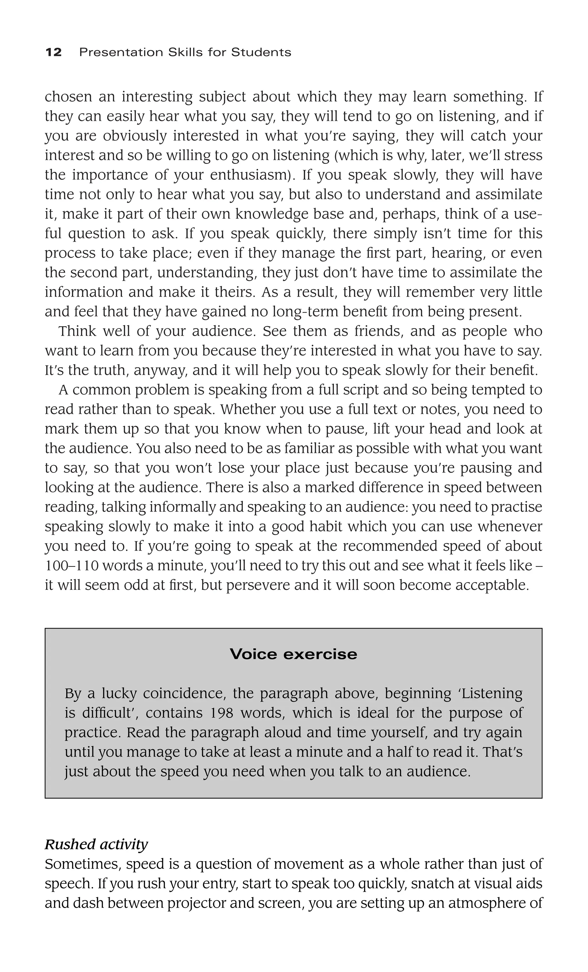 chosen an interesting subject about which they may learn something. If
they can easily hear what you say, they will tend to go on listening, and if
you are obviously interested in what you’re saying, they will catch your
interest and so be willing to go on listening (which is why, later, we’ll stress
the importance of your enthusiasm). If you speak slowly, they will have
time not only to hear what you say, but also to understand and assimilate
it, make it part of their own knowledge base and, perhaps, think of a use-
ful question to ask. If you speak quickly, there simply isn’t time for this
process to take place; even if they manage the ﬁrst part, hearing, or even
the second part, understanding, they just don’t have time to assimilate the
information and make it theirs. As a result, they will remember very little
and feel that they have gained no long-term beneﬁt from being present.
Think well of your audience. See them as friends, and as people who
want to learn from you because they’re interested in what you have to say.
It’s the truth, anyway, and it will help you to speak slowly for their beneﬁt.
A common problem is speaking from a full script and so being tempted to
read rather than to speak. Whether you use a full text or notes, you need to
mark them up so that you know when to pause, lift your head and look at
the audience. You also need to be as familiar as possible with what you want
to say, so that you won’t lose your place just because you’re pausing and
looking at the audience. There is also a marked difference in speed between
reading, talking informally and speaking to an audience: you need to practise
speaking slowly to make it into a good habit which you can use whenever
you need to. If you’re going to speak at the recommended speed of about
100–110 words a minute, you’ll need to try this out and see what it feels like –
it will seem odd at ﬁrst, but persevere and it will soon become acceptable.
12 Presentation Skills for Students
Voice exercise
By a lucky coincidence, the paragraph above, beginning ‘Listening
is difﬁcult’, contains 198 words, which is ideal for the purpose of
practice. Read the paragraph aloud and time yourself, and try again
until you manage to take at least a minute and a half to read it. That’s
just about the speed you need when you talk to an audience.
Rushed activity
Sometimes, speed is a question of movement as a whole rather than just of
speech. If you rush your entry, start to speak too quickly, snatch at visual aids
and dash between projector and screen, you are setting up an atmosphere of
 