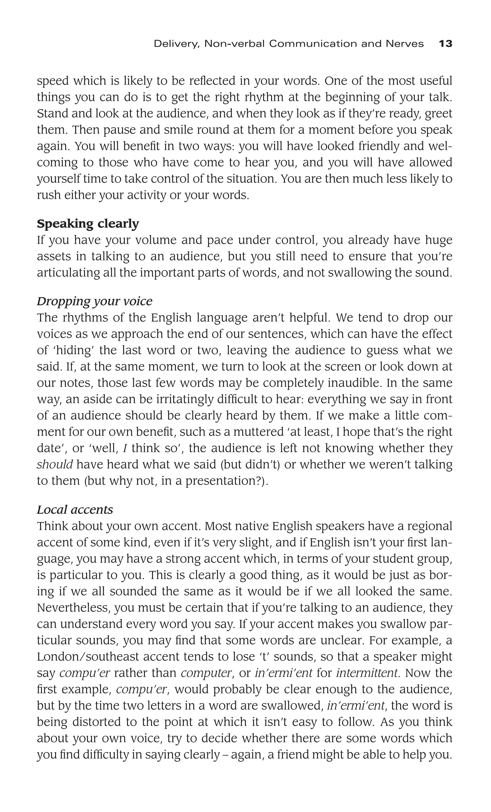 speed which is likely to be reﬂected in your words. One of the most useful
things you can do is to get the right rhythm at the beginning of your talk.
Stand and look at the audience, and when they look as if they’re ready, greet
them. Then pause and smile round at them for a moment before you speak
again. You will beneﬁt in two ways: you will have looked friendly and wel-
coming to those who have come to hear you, and you will have allowed
yourself time to take control of the situation. You are then much less likely to
rush either your activity or your words.
Speaking clearly
If you have your volume and pace under control, you already have huge
assets in talking to an audience, but you still need to ensure that you’re
articulating all the important parts of words, and not swallowing the sound.
Dropping your voice
The rhythms of the English language aren’t helpful. We tend to drop our
voices as we approach the end of our sentences, which can have the effect
of ‘hiding’ the last word or two, leaving the audience to guess what we
said. If, at the same moment, we turn to look at the screen or look down at
our notes, those last few words may be completely inaudible. In the same
way, an aside can be irritatingly difﬁcult to hear: everything we say in front
of an audience should be clearly heard by them. If we make a little com-
ment for our own beneﬁt, such as a muttered ‘at least, I hope that’s the right
date’, or ‘well, I think so’, the audience is left not knowing whether they
should have heard what we said (but didn’t) or whether we weren’t talking
to them (but why not, in a presentation?).
Local accents
Think about your own accent. Most native English speakers have a regional
accent of some kind, even if it’s very slight, and if English isn’t your ﬁrst lan-
guage, you may have a strong accent which, in terms of your student group,
is particular to you. This is clearly a good thing, as it would be just as bor-
ing if we all sounded the same as it would be if we all looked the same.
Nevertheless, you must be certain that if you’re talking to an audience, they
can understand every word you say. If your accent makes you swallow par-
ticular sounds, you may ﬁnd that some words are unclear. For example, a
London/southeast accent tends to lose ‘t’ sounds, so that a speaker might
say compu’er rather than computer, or in’ermi’ent for intermittent. Now the
ﬁrst example, compu’er, would probably be clear enough to the audience,
but by the time two letters in a word are swallowed, in’ermi’ent, the word is
being distorted to the point at which it isn’t easy to follow. As you think
about your own voice, try to decide whether there are some words which
you ﬁnd difﬁculty in saying clearly – again, a friend might be able to help you.
Delivery, Non-verbal Communication and Nerves 13
 