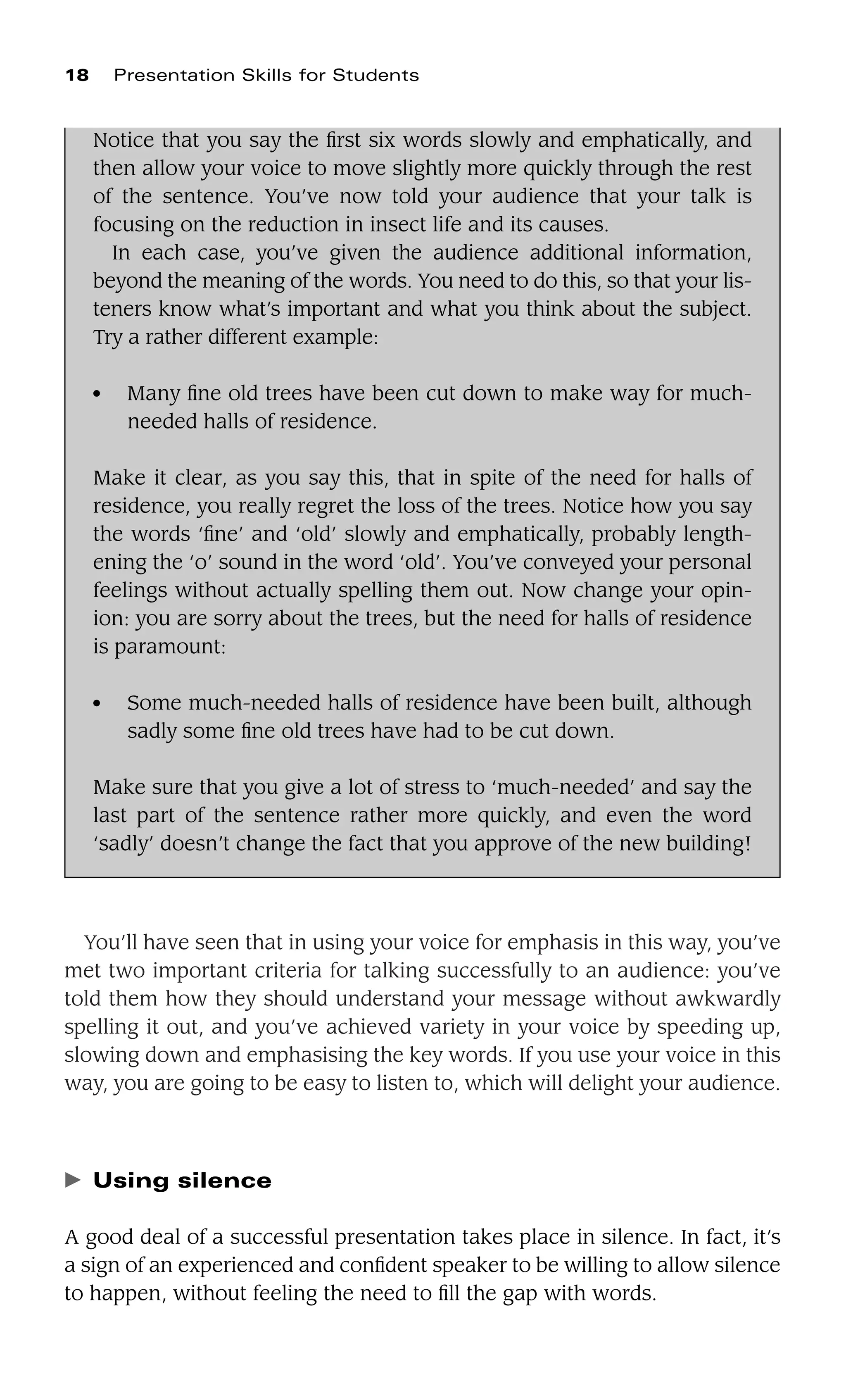 You’ll have seen that in using your voice for emphasis in this way, you’ve
met two important criteria for talking successfully to an audience: you’ve
told them how they should understand your message without awkwardly
spelling it out, and you’ve achieved variety in your voice by speeding up,
slowing down and emphasising the key words. If you use your voice in this
way, you are going to be easy to listen to, which will delight your audience.
䉴 Using silence
A good deal of a successful presentation takes place in silence. In fact, it’s
a sign of an experienced and conﬁdent speaker to be willing to allow silence
to happen, without feeling the need to ﬁll the gap with words.
18 Presentation Skills for Students
Notice that you say the ﬁrst six words slowly and emphatically, and
then allow your voice to move slightly more quickly through the rest
of the sentence. You’ve now told your audience that your talk is
focusing on the reduction in insect life and its causes.
In each case, you’ve given the audience additional information,
beyond the meaning of the words. You need to do this, so that your lis-
teners know what’s important and what you think about the subject.
Try a rather different example:
● Many ﬁne old trees have been cut down to make way for much-
needed halls of residence.
Make it clear, as you say this, that in spite of the need for halls of
residence, you really regret the loss of the trees. Notice how you say
the words ‘ﬁne’ and ‘old’ slowly and emphatically, probably length-
ening the ‘o’ sound in the word ‘old’. You’ve conveyed your personal
feelings without actually spelling them out. Now change your opin-
ion: you are sorry about the trees, but the need for halls of residence
is paramount:
● Some much-needed halls of residence have been built, although
sadly some ﬁne old trees have had to be cut down.
Make sure that you give a lot of stress to ‘much-needed’ and say the
last part of the sentence rather more quickly, and even the word
‘sadly’ doesn’t change the fact that you approve of the new building!
 
