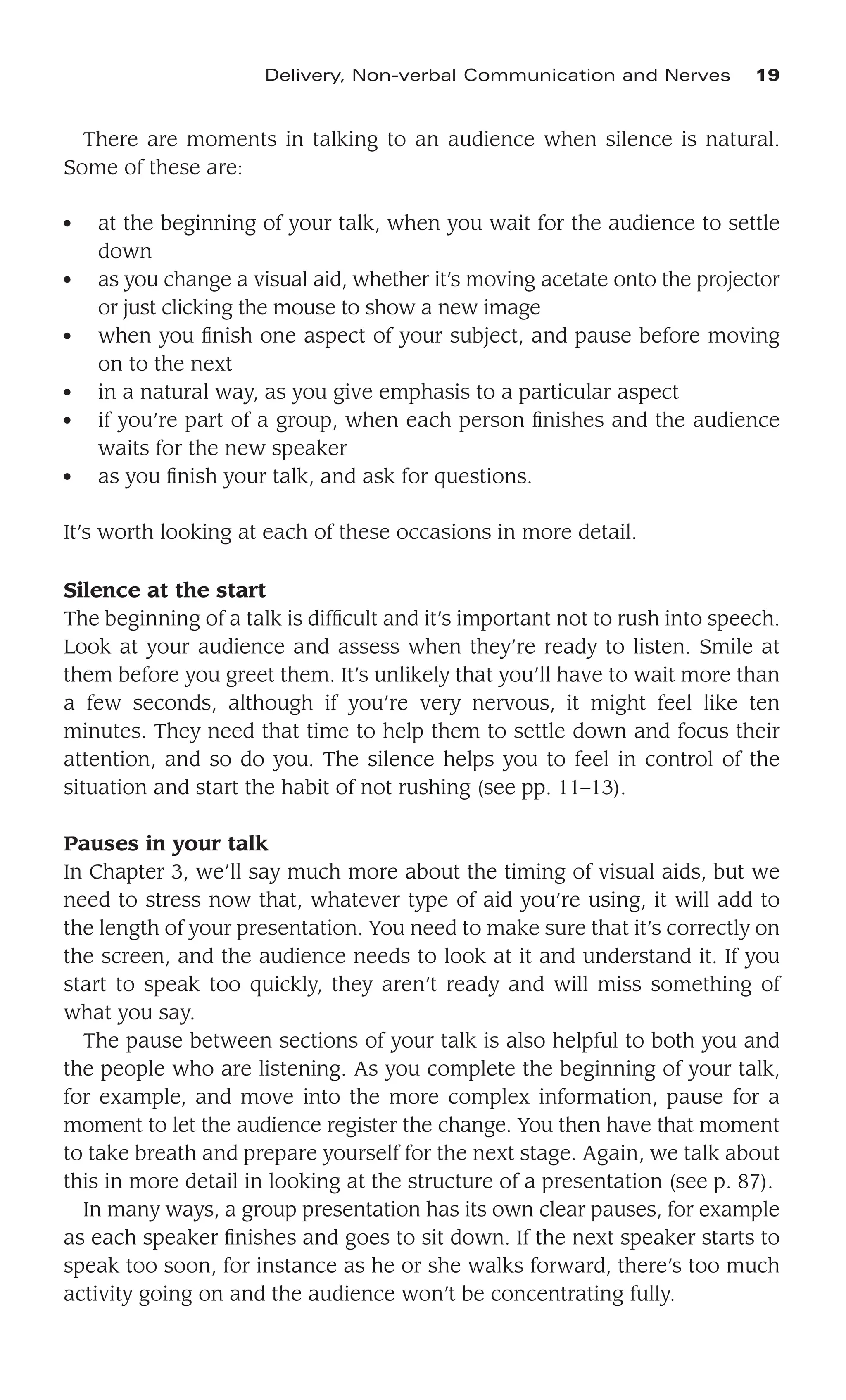 There are moments in talking to an audience when silence is natural.
Some of these are:
● at the beginning of your talk, when you wait for the audience to settle
down
● as you change a visual aid, whether it’s moving acetate onto the projector
or just clicking the mouse to show a new image
● when you ﬁnish one aspect of your subject, and pause before moving
on to the next
● in a natural way, as you give emphasis to a particular aspect
● if you’re part of a group, when each person ﬁnishes and the audience
waits for the new speaker
● as you ﬁnish your talk, and ask for questions.
It’s worth looking at each of these occasions in more detail.
Silence at the start
The beginning of a talk is difﬁcult and it’s important not to rush into speech.
Look at your audience and assess when they’re ready to listen. Smile at
them before you greet them. It’s unlikely that you’ll have to wait more than
a few seconds, although if you’re very nervous, it might feel like ten
minutes. They need that time to help them to settle down and focus their
attention, and so do you. The silence helps you to feel in control of the
situation and start the habit of not rushing (see pp. 11–13).
Pauses in your talk
In Chapter 3, we’ll say much more about the timing of visual aids, but we
need to stress now that, whatever type of aid you’re using, it will add to
the length of your presentation. You need to make sure that it’s correctly on
the screen, and the audience needs to look at it and understand it. If you
start to speak too quickly, they aren’t ready and will miss something of
what you say.
The pause between sections of your talk is also helpful to both you and
the people who are listening. As you complete the beginning of your talk,
for example, and move into the more complex information, pause for a
moment to let the audience register the change. You then have that moment
to take breath and prepare yourself for the next stage. Again, we talk about
this in more detail in looking at the structure of a presentation (see p. 87).
In many ways, a group presentation has its own clear pauses, for example
as each speaker ﬁnishes and goes to sit down. If the next speaker starts to
speak too soon, for instance as he or she walks forward, there’s too much
activity going on and the audience won’t be concentrating fully.
Delivery, Non-verbal Communication and Nerves 19
 