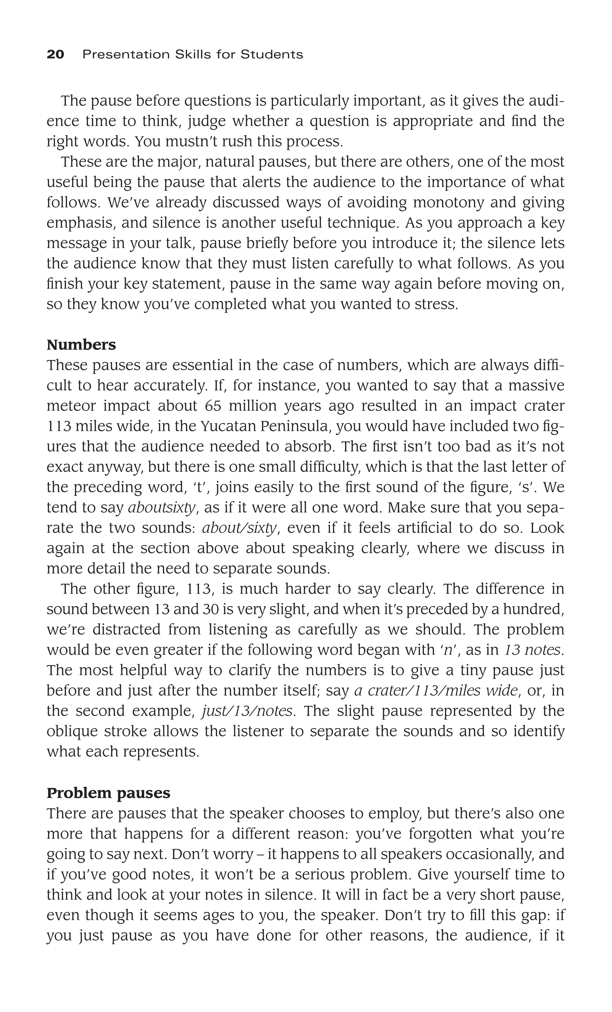 The pause before questions is particularly important, as it gives the audi-
ence time to think, judge whether a question is appropriate and ﬁnd the
right words. You mustn’t rush this process.
These are the major, natural pauses, but there are others, one of the most
useful being the pause that alerts the audience to the importance of what
follows. We’ve already discussed ways of avoiding monotony and giving
emphasis, and silence is another useful technique. As you approach a key
message in your talk, pause brieﬂy before you introduce it; the silence lets
the audience know that they must listen carefully to what follows. As you
ﬁnish your key statement, pause in the same way again before moving on,
so they know you’ve completed what you wanted to stress.
Numbers
These pauses are essential in the case of numbers, which are always difﬁ-
cult to hear accurately. If, for instance, you wanted to say that a massive
meteor impact about 65 million years ago resulted in an impact crater
113 miles wide, in the Yucatan Peninsula, you would have included two ﬁg-
ures that the audience needed to absorb. The ﬁrst isn’t too bad as it’s not
exact anyway, but there is one small difﬁculty, which is that the last letter of
the preceding word, ‘t’, joins easily to the ﬁrst sound of the ﬁgure, ‘s’. We
tend to say aboutsixty, as if it were all one word. Make sure that you sepa-
rate the two sounds: about/sixty, even if it feels artiﬁcial to do so. Look
again at the section above about speaking clearly, where we discuss in
more detail the need to separate sounds.
The other ﬁgure, 113, is much harder to say clearly. The difference in
sound between 13 and 30 is very slight, and when it’s preceded by a hundred,
we’re distracted from listening as carefully as we should. The problem
would be even greater if the following word began with ‘n’, as in 13 notes.
The most helpful way to clarify the numbers is to give a tiny pause just
before and just after the number itself; say a crater/113/miles wide, or, in
the second example, just/13/notes. The slight pause represented by the
oblique stroke allows the listener to separate the sounds and so identify
what each represents.
Problem pauses
There are pauses that the speaker chooses to employ, but there’s also one
more that happens for a different reason: you’ve forgotten what you’re
going to say next. Don’t worry – it happens to all speakers occasionally, and
if you’ve good notes, it won’t be a serious problem. Give yourself time to
think and look at your notes in silence. It will in fact be a very short pause,
even though it seems ages to you, the speaker. Don’t try to ﬁll this gap: if
you just pause as you have done for other reasons, the audience, if it
20 Presentation Skills for Students
 