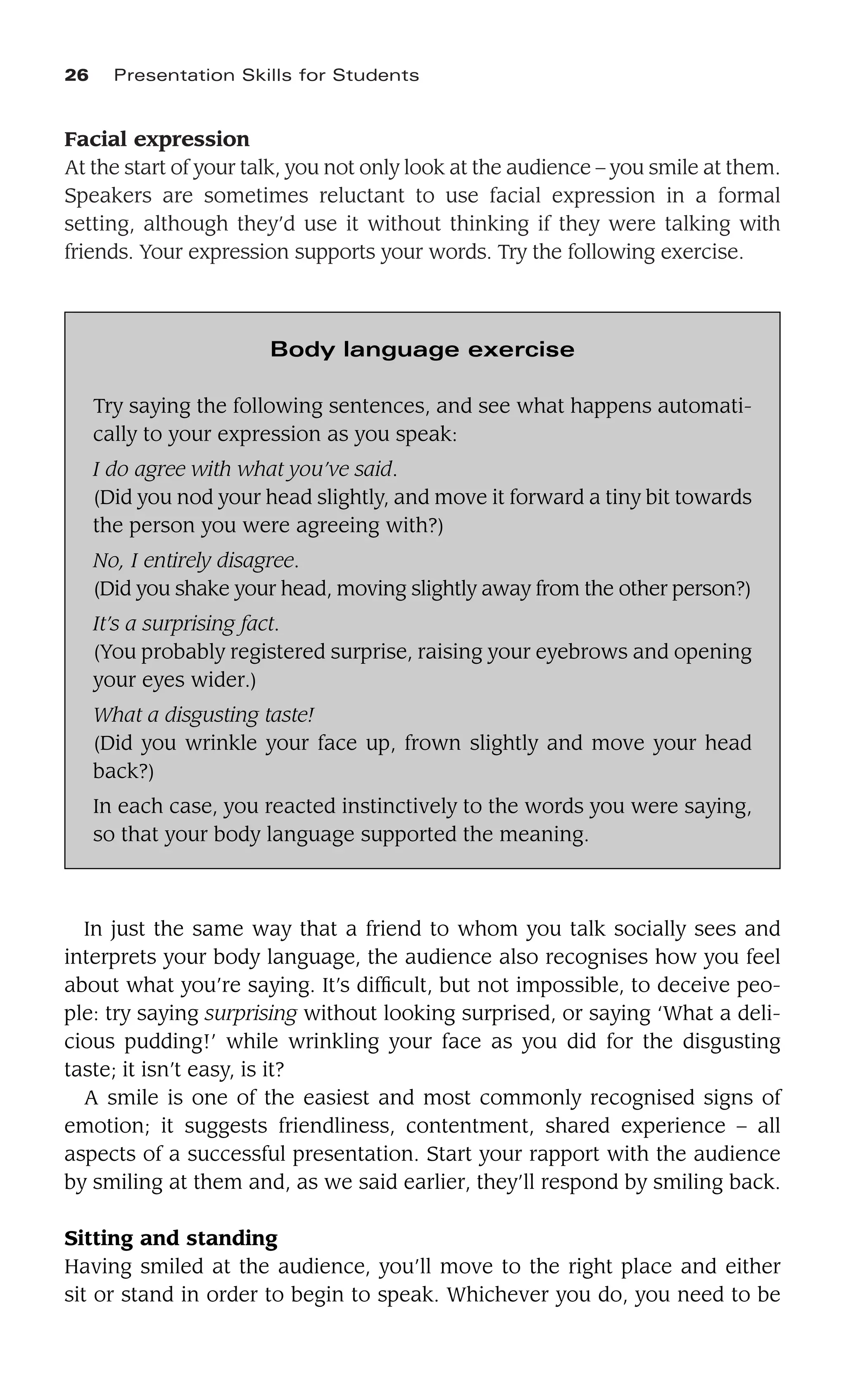 Facial expression
At the start of your talk, you not only look at the audience – you smile at them.
Speakers are sometimes reluctant to use facial expression in a formal
setting, although they’d use it without thinking if they were talking with
friends. Your expression supports your words. Try the following exercise.
26 Presentation Skills for Students
Body language exercise
Try saying the following sentences, and see what happens automati-
cally to your expression as you speak:
I do agree with what you’ve said.
(Did you nod your head slightly, and move it forward a tiny bit towards
the person you were agreeing with?)
No, I entirely disagree.
(Did you shake your head, moving slightly away from the other person?)
It’s a surprising fact.
(You probably registered surprise, raising your eyebrows and opening
your eyes wider.)
What a disgusting taste!
(Did you wrinkle your face up, frown slightly and move your head
back?)
In each case, you reacted instinctively to the words you were saying,
so that your body language supported the meaning.
In just the same way that a friend to whom you talk socially sees and
interprets your body language, the audience also recognises how you feel
about what you’re saying. It’s difﬁcult, but not impossible, to deceive peo-
ple: try saying surprising without looking surprised, or saying ‘What a deli-
cious pudding!’ while wrinkling your face as you did for the disgusting
taste; it isn’t easy, is it?
A smile is one of the easiest and most commonly recognised signs of
emotion; it suggests friendliness, contentment, shared experience – all
aspects of a successful presentation. Start your rapport with the audience
by smiling at them and, as we said earlier, they’ll respond by smiling back.
Sitting and standing
Having smiled at the audience, you’ll move to the right place and either
sit or stand in order to begin to speak. Whichever you do, you need to be
 