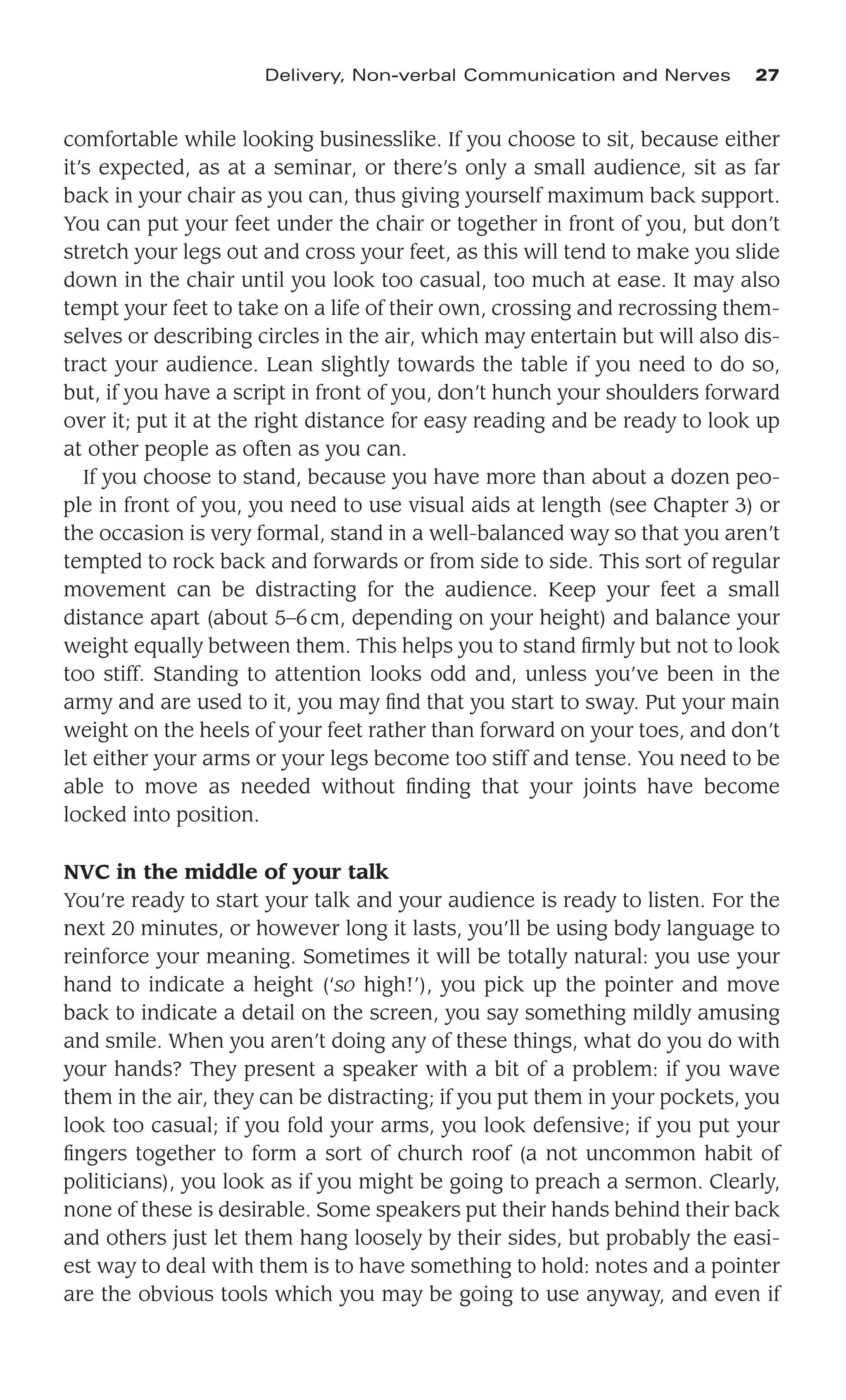 comfortable while looking businesslike. If you choose to sit, because either
it’s expected, as at a seminar, or there’s only a small audience, sit as far
back in your chair as you can, thus giving yourself maximum back support.
You can put your feet under the chair or together in front of you, but don’t
stretch your legs out and cross your feet, as this will tend to make you slide
down in the chair until you look too casual, too much at ease. It may also
tempt your feet to take on a life of their own, crossing and recrossing them-
selves or describing circles in the air, which may entertain but will also dis-
tract your audience. Lean slightly towards the table if you need to do so,
but, if you have a script in front of you, don’t hunch your shoulders forward
over it; put it at the right distance for easy reading and be ready to look up
at other people as often as you can.
If you choose to stand, because you have more than about a dozen peo-
ple in front of you, you need to use visual aids at length (see Chapter 3) or
the occasion is very formal, stand in a well-balanced way so that you aren’t
tempted to rock back and forwards or from side to side. This sort of regular
movement can be distracting for the audience. Keep your feet a small
distance apart (about 5–6cm, depending on your height) and balance your
weight equally between them. This helps you to stand ﬁrmly but not to look
too stiff. Standing to attention looks odd and, unless you’ve been in the
army and are used to it, you may ﬁnd that you start to sway. Put your main
weight on the heels of your feet rather than forward on your toes, and don’t
let either your arms or your legs become too stiff and tense. You need to be
able to move as needed without ﬁnding that your joints have become
locked into position.
NVC in the middle of your talk
You’re ready to start your talk and your audience is ready to listen. For the
next 20 minutes, or however long it lasts, you’ll be using body language to
reinforce your meaning. Sometimes it will be totally natural: you use your
hand to indicate a height (‘so high!’), you pick up the pointer and move
back to indicate a detail on the screen, you say something mildly amusing
and smile. When you aren’t doing any of these things, what do you do with
your hands? They present a speaker with a bit of a problem: if you wave
them in the air, they can be distracting; if you put them in your pockets, you
look too casual; if you fold your arms, you look defensive; if you put your
ﬁngers together to form a sort of church roof (a not uncommon habit of
politicians), you look as if you might be going to preach a sermon. Clearly,
none of these is desirable. Some speakers put their hands behind their back
and others just let them hang loosely by their sides, but probably the easi-
est way to deal with them is to have something to hold: notes and a pointer
are the obvious tools which you may be going to use anyway, and even if
Delivery, Non-verbal Communication and Nerves 27
 