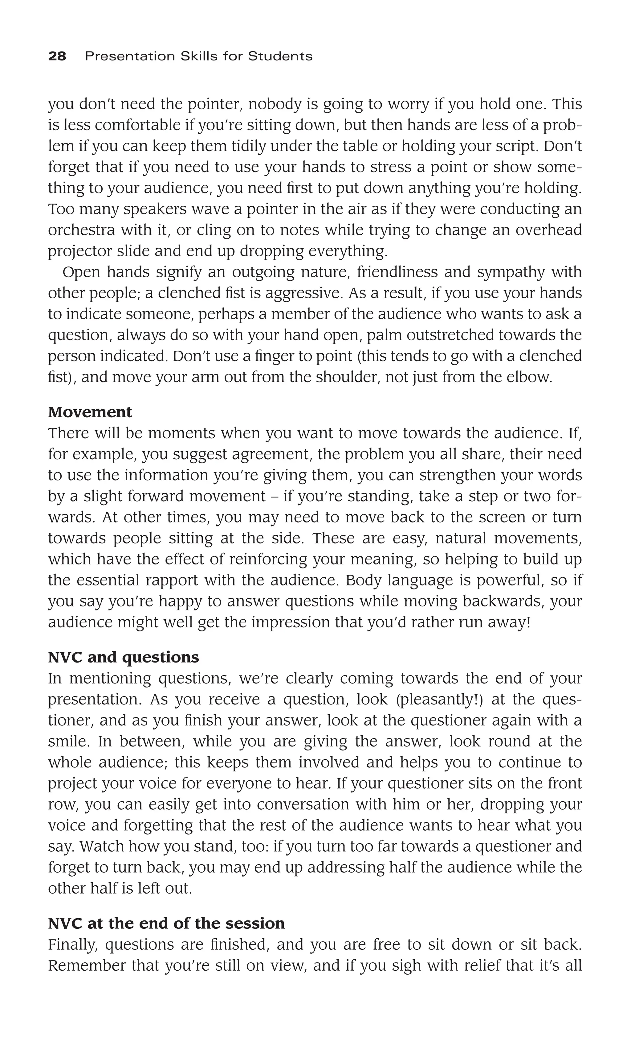 you don’t need the pointer, nobody is going to worry if you hold one. This
is less comfortable if you’re sitting down, but then hands are less of a prob-
lem if you can keep them tidily under the table or holding your script. Don’t
forget that if you need to use your hands to stress a point or show some-
thing to your audience, you need ﬁrst to put down anything you’re holding.
Too many speakers wave a pointer in the air as if they were conducting an
orchestra with it, or cling on to notes while trying to change an overhead
projector slide and end up dropping everything.
Open hands signify an outgoing nature, friendliness and sympathy with
other people; a clenched ﬁst is aggressive. As a result, if you use your hands
to indicate someone, perhaps a member of the audience who wants to ask a
question, always do so with your hand open, palm outstretched towards the
person indicated. Don’t use a ﬁnger to point (this tends to go with a clenched
ﬁst), and move your arm out from the shoulder, not just from the elbow.
Movement
There will be moments when you want to move towards the audience. If,
for example, you suggest agreement, the problem you all share, their need
to use the information you’re giving them, you can strengthen your words
by a slight forward movement – if you’re standing, take a step or two for-
wards. At other times, you may need to move back to the screen or turn
towards people sitting at the side. These are easy, natural movements,
which have the effect of reinforcing your meaning, so helping to build up
the essential rapport with the audience. Body language is powerful, so if
you say you’re happy to answer questions while moving backwards, your
audience might well get the impression that you’d rather run away!
NVC and questions
In mentioning questions, we’re clearly coming towards the end of your
presentation. As you receive a question, look (pleasantly!) at the ques-
tioner, and as you ﬁnish your answer, look at the questioner again with a
smile. In between, while you are giving the answer, look round at the
whole audience; this keeps them involved and helps you to continue to
project your voice for everyone to hear. If your questioner sits on the front
row, you can easily get into conversation with him or her, dropping your
voice and forgetting that the rest of the audience wants to hear what you
say. Watch how you stand, too: if you turn too far towards a questioner and
forget to turn back, you may end up addressing half the audience while the
other half is left out.
NVC at the end of the session
Finally, questions are ﬁnished, and you are free to sit down or sit back.
Remember that you’re still on view, and if you sigh with relief that it’s all
28 Presentation Skills for Students
 