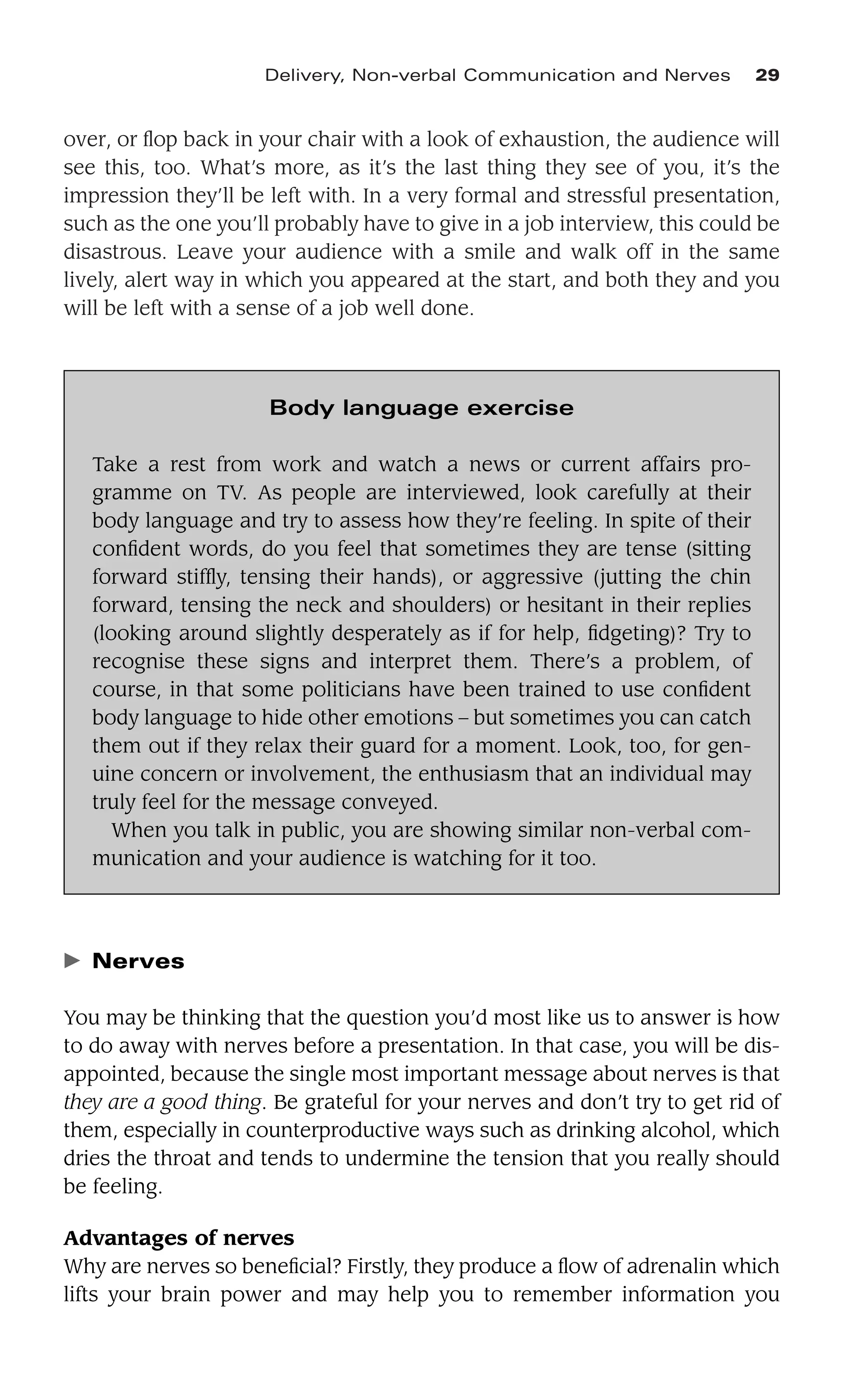 over, or ﬂop back in your chair with a look of exhaustion, the audience will
see this, too. What’s more, as it’s the last thing they see of you, it’s the
impression they’ll be left with. In a very formal and stressful presentation,
such as the one you’ll probably have to give in a job interview, this could be
disastrous. Leave your audience with a smile and walk off in the same
lively, alert way in which you appeared at the start, and both they and you
will be left with a sense of a job well done.
Delivery, Non-verbal Communication and Nerves 29
Body language exercise
Take a rest from work and watch a news or current affairs pro-
gramme on TV. As people are interviewed, look carefully at their
body language and try to assess how they’re feeling. In spite of their
conﬁdent words, do you feel that sometimes they are tense (sitting
forward stifﬂy, tensing their hands), or aggressive (jutting the chin
forward, tensing the neck and shoulders) or hesitant in their replies
(looking around slightly desperately as if for help, ﬁdgeting)? Try to
recognise these signs and interpret them. There’s a problem, of
course, in that some politicians have been trained to use conﬁdent
body language to hide other emotions – but sometimes you can catch
them out if they relax their guard for a moment. Look, too, for gen-
uine concern or involvement, the enthusiasm that an individual may
truly feel for the message conveyed.
When you talk in public, you are showing similar non-verbal com-
munication and your audience is watching for it too.
䉴 Nerves
You may be thinking that the question you’d most like us to answer is how
to do away with nerves before a presentation. In that case, you will be dis-
appointed, because the single most important message about nerves is that
they are a good thing. Be grateful for your nerves and don’t try to get rid of
them, especially in counterproductive ways such as drinking alcohol, which
dries the throat and tends to undermine the tension that you really should
be feeling.
Advantages of nerves
Why are nerves so beneﬁcial? Firstly, they produce a ﬂow of adrenalin which
lifts your brain power and may help you to remember information you
 