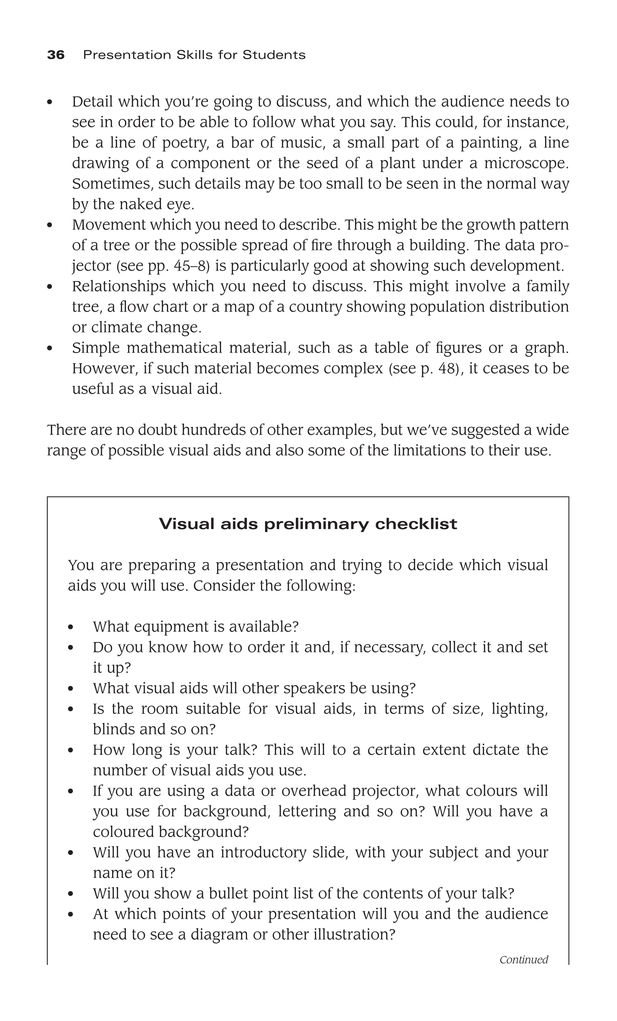 ● Detail which you’re going to discuss, and which the audience needs to
see in order to be able to follow what you say. This could, for instance,
be a line of poetry, a bar of music, a small part of a painting, a line
drawing of a component or the seed of a plant under a microscope.
Sometimes, such details may be too small to be seen in the normal way
by the naked eye.
● Movement which you need to describe. This might be the growth pattern
of a tree or the possible spread of ﬁre through a building. The data pro-
jector (see pp. 45–8) is particularly good at showing such development.
● Relationships which you need to discuss. This might involve a family
tree, a ﬂow chart or a map of a country showing population distribution
or climate change.
● Simple mathematical material, such as a table of ﬁgures or a graph.
However, if such material becomes complex (see p. 48), it ceases to be
useful as a visual aid.
There are no doubt hundreds of other examples, but we’ve suggested a wide
range of possible visual aids and also some of the limitations to their use.
36 Presentation Skills for Students
Visual aids preliminary checklist
You are preparing a presentation and trying to decide which visual
aids you will use. Consider the following:
● What equipment is available?
● Do you know how to order it and, if necessary, collect it and set
it up?
● What visual aids will other speakers be using?
● Is the room suitable for visual aids, in terms of size, lighting,
blinds and so on?
● How long is your talk? This will to a certain extent dictate the
number of visual aids you use.
● If you are using a data or overhead projector, what colours will
you use for background, lettering and so on? Will you have a
coloured background?
● Will you have an introductory slide, with your subject and your
name on it?
● Will you show a bullet point list of the contents of your talk?
● At which points of your presentation will you and the audience
need to see a diagram or other illustration?
Continued
 
