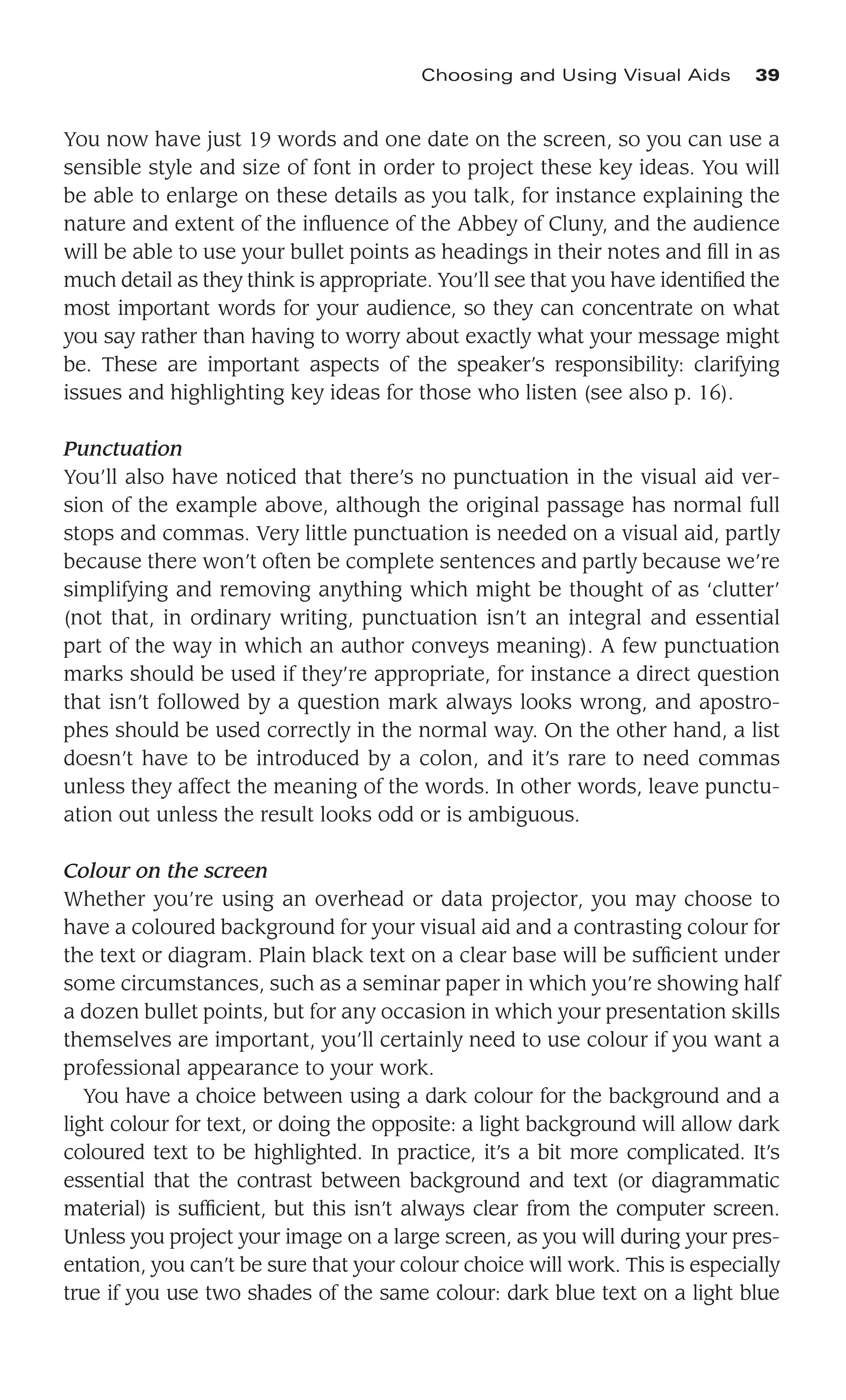 You now have just 19 words and one date on the screen, so you can use a
sensible style and size of font in order to project these key ideas. You will
be able to enlarge on these details as you talk, for instance explaining the
nature and extent of the inﬂuence of the Abbey of Cluny, and the audience
will be able to use your bullet points as headings in their notes and ﬁll in as
much detail as they think is appropriate. You’ll see that you have identiﬁed the
most important words for your audience, so they can concentrate on what
you say rather than having to worry about exactly what your message might
be. These are important aspects of the speaker’s responsibility: clarifying
issues and highlighting key ideas for those who listen (see also p. 16).
Punctuation
You’ll also have noticed that there’s no punctuation in the visual aid ver-
sion of the example above, although the original passage has normal full
stops and commas. Very little punctuation is needed on a visual aid, partly
because there won’t often be complete sentences and partly because we’re
simplifying and removing anything which might be thought of as ‘clutter’
(not that, in ordinary writing, punctuation isn’t an integral and essential
part of the way in which an author conveys meaning). A few punctuation
marks should be used if they’re appropriate, for instance a direct question
that isn’t followed by a question mark always looks wrong, and apostro-
phes should be used correctly in the normal way. On the other hand, a list
doesn’t have to be introduced by a colon, and it’s rare to need commas
unless they affect the meaning of the words. In other words, leave punctu-
ation out unless the result looks odd or is ambiguous.
Colour on the screen
Whether you’re using an overhead or data projector, you may choose to
have a coloured background for your visual aid and a contrasting colour for
the text or diagram. Plain black text on a clear base will be sufﬁcient under
some circumstances, such as a seminar paper in which you’re showing half
a dozen bullet points, but for any occasion in which your presentation skills
themselves are important, you’ll certainly need to use colour if you want a
professional appearance to your work.
You have a choice between using a dark colour for the background and a
light colour for text, or doing the opposite: a light background will allow dark
coloured text to be highlighted. In practice, it’s a bit more complicated. It’s
essential that the contrast between background and text (or diagrammatic
material) is sufﬁcient, but this isn’t always clear from the computer screen.
Unless you project your image on a large screen, as you will during your pres-
entation, you can’t be sure that your colour choice will work. This is especially
true if you use two shades of the same colour: dark blue text on a light blue
Choosing and Using Visual Aids 39
 