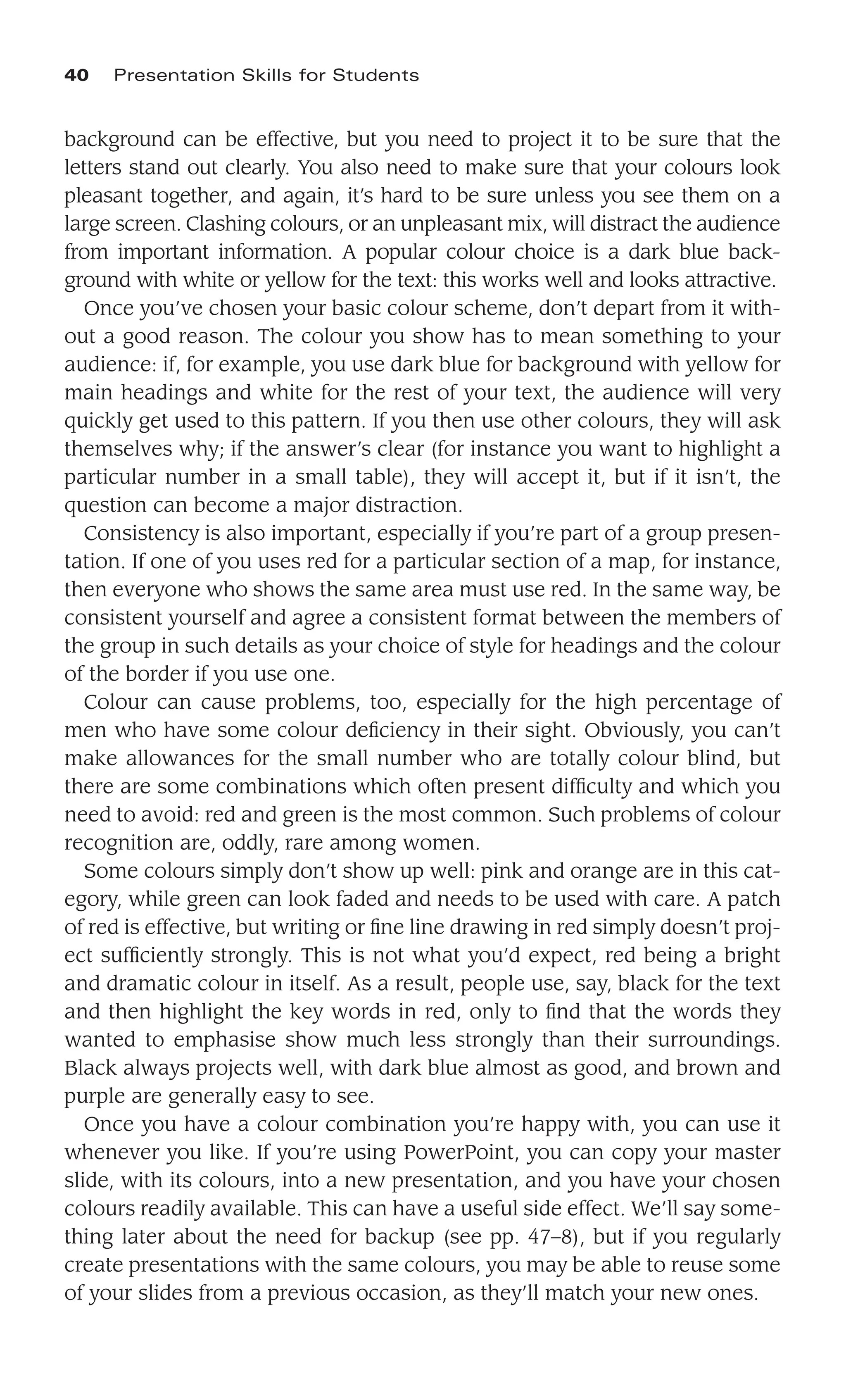 background can be effective, but you need to project it to be sure that the
letters stand out clearly. You also need to make sure that your colours look
pleasant together, and again, it’s hard to be sure unless you see them on a
large screen. Clashing colours, or an unpleasant mix, will distract the audience
from important information. A popular colour choice is a dark blue back-
ground with white or yellow for the text: this works well and looks attractive.
Once you’ve chosen your basic colour scheme, don’t depart from it with-
out a good reason. The colour you show has to mean something to your
audience: if, for example, you use dark blue for background with yellow for
main headings and white for the rest of your text, the audience will very
quickly get used to this pattern. If you then use other colours, they will ask
themselves why; if the answer’s clear (for instance you want to highlight a
particular number in a small table), they will accept it, but if it isn’t, the
question can become a major distraction.
Consistency is also important, especially if you’re part of a group presen-
tation. If one of you uses red for a particular section of a map, for instance,
then everyone who shows the same area must use red. In the same way, be
consistent yourself and agree a consistent format between the members of
the group in such details as your choice of style for headings and the colour
of the border if you use one.
Colour can cause problems, too, especially for the high percentage of
men who have some colour deﬁciency in their sight. Obviously, you can’t
make allowances for the small number who are totally colour blind, but
there are some combinations which often present difﬁculty and which you
need to avoid: red and green is the most common. Such problems of colour
recognition are, oddly, rare among women.
Some colours simply don’t show up well: pink and orange are in this cat-
egory, while green can look faded and needs to be used with care. A patch
of red is effective, but writing or ﬁne line drawing in red simply doesn’t proj-
ect sufﬁciently strongly. This is not what you’d expect, red being a bright
and dramatic colour in itself. As a result, people use, say, black for the text
and then highlight the key words in red, only to ﬁnd that the words they
wanted to emphasise show much less strongly than their surroundings.
Black always projects well, with dark blue almost as good, and brown and
purple are generally easy to see.
Once you have a colour combination you’re happy with, you can use it
whenever you like. If you’re using PowerPoint, you can copy your master
slide, with its colours, into a new presentation, and you have your chosen
colours readily available. This can have a useful side effect. We’ll say some-
thing later about the need for backup (see pp. 47–8), but if you regularly
create presentations with the same colours, you may be able to reuse some
of your slides from a previous occasion, as they’ll match your new ones.
40 Presentation Skills for Students
 