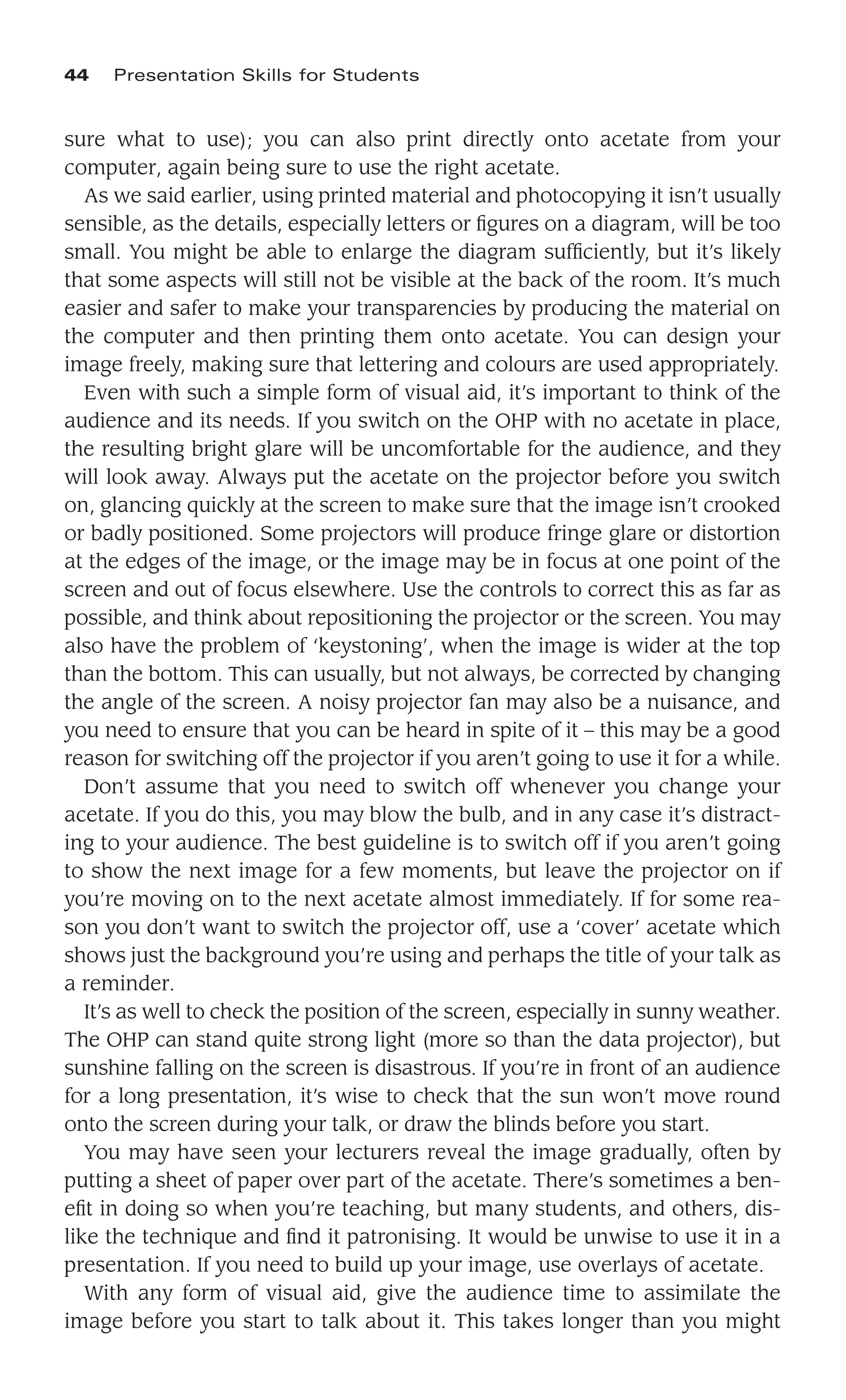sure what to use); you can also print directly onto acetate from your
computer, again being sure to use the right acetate.
As we said earlier, using printed material and photocopying it isn’t usually
sensible, as the details, especially letters or ﬁgures on a diagram, will be too
small. You might be able to enlarge the diagram sufﬁciently, but it’s likely
that some aspects will still not be visible at the back of the room. It’s much
easier and safer to make your transparencies by producing the material on
the computer and then printing them onto acetate. You can design your
image freely, making sure that lettering and colours are used appropriately.
Even with such a simple form of visual aid, it’s important to think of the
audience and its needs. If you switch on the OHP with no acetate in place,
the resulting bright glare will be uncomfortable for the audience, and they
will look away. Always put the acetate on the projector before you switch
on, glancing quickly at the screen to make sure that the image isn’t crooked
or badly positioned. Some projectors will produce fringe glare or distortion
at the edges of the image, or the image may be in focus at one point of the
screen and out of focus elsewhere. Use the controls to correct this as far as
possible, and think about repositioning the projector or the screen. You may
also have the problem of ‘keystoning’, when the image is wider at the top
than the bottom. This can usually, but not always, be corrected by changing
the angle of the screen. A noisy projector fan may also be a nuisance, and
you need to ensure that you can be heard in spite of it – this may be a good
reason for switching off the projector if you aren’t going to use it for a while.
Don’t assume that you need to switch off whenever you change your
acetate. If you do this, you may blow the bulb, and in any case it’s distract-
ing to your audience. The best guideline is to switch off if you aren’t going
to show the next image for a few moments, but leave the projector on if
you’re moving on to the next acetate almost immediately. If for some rea-
son you don’t want to switch the projector off, use a ‘cover’ acetate which
shows just the background you’re using and perhaps the title of your talk as
a reminder.
It’s as well to check the position of the screen, especially in sunny weather.
The OHP can stand quite strong light (more so than the data projector), but
sunshine falling on the screen is disastrous. If you’re in front of an audience
for a long presentation, it’s wise to check that the sun won’t move round
onto the screen during your talk, or draw the blinds before you start.
You may have seen your lecturers reveal the image gradually, often by
putting a sheet of paper over part of the acetate. There’s sometimes a ben-
eﬁt in doing so when you’re teaching, but many students, and others, dis-
like the technique and ﬁnd it patronising. It would be unwise to use it in a
presentation. If you need to build up your image, use overlays of acetate.
With any form of visual aid, give the audience time to assimilate the
image before you start to talk about it. This takes longer than you might
44 Presentation Skills for Students
 