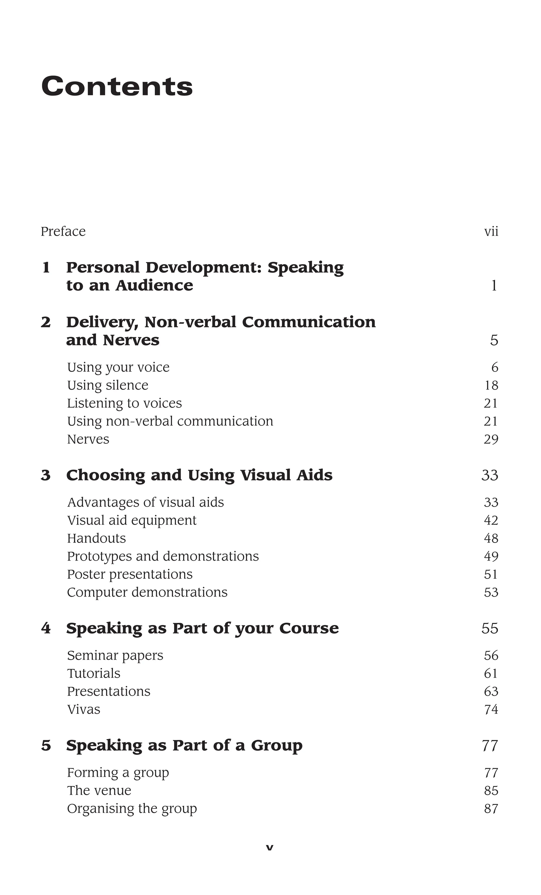 Contents
Preface vii
1 Personal Development: Speaking
to an Audience 1
2 Delivery, Non-verbal Communication
and Nerves 5
Using your voice 6
Using silence 18
Listening to voices 21
Using non-verbal communication 21
Nerves 29
3 Choosing and Using Visual Aids 33
Advantages of visual aids 33
Visual aid equipment 42
Handouts 48
Prototypes and demonstrations 49
Poster presentations 51
Computer demonstrations 53
4 Speaking as Part of your Course 55
Seminar papers 56
Tutorials 61
Presentations 63
Vivas 74
5 Speaking as Part of a Group 77
Forming a group 77
The venue 85
Organising the group 87
v
 