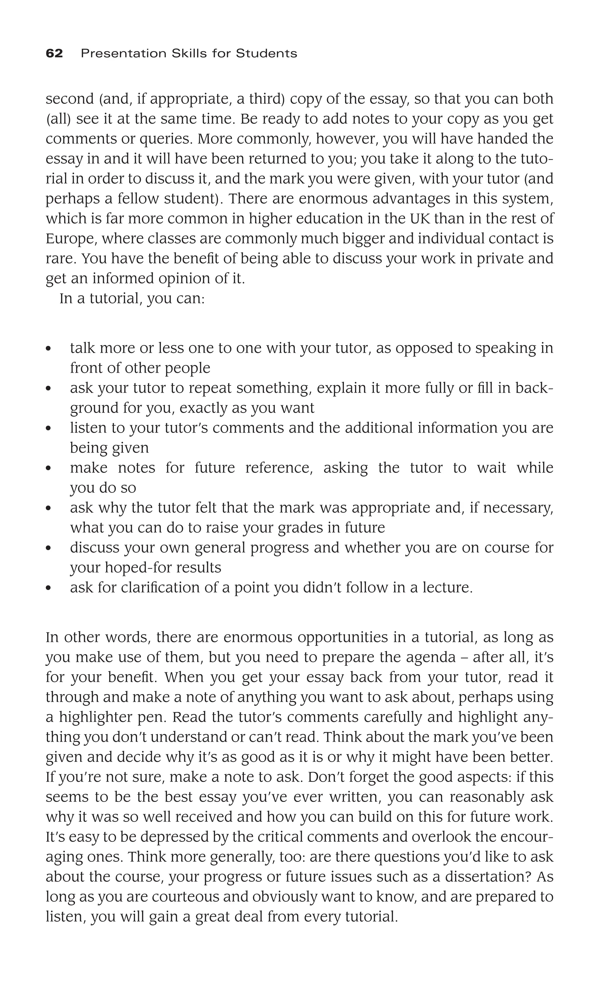 second (and, if appropriate, a third) copy of the essay, so that you can both
(all) see it at the same time. Be ready to add notes to your copy as you get
comments or queries. More commonly, however, you will have handed the
essay in and it will have been returned to you; you take it along to the tuto-
rial in order to discuss it, and the mark you were given, with your tutor (and
perhaps a fellow student). There are enormous advantages in this system,
which is far more common in higher education in the UK than in the rest of
Europe, where classes are commonly much bigger and individual contact is
rare. You have the beneﬁt of being able to discuss your work in private and
get an informed opinion of it.
In a tutorial, you can:
● talk more or less one to one with your tutor, as opposed to speaking in
front of other people
● ask your tutor to repeat something, explain it more fully or ﬁll in back-
ground for you, exactly as you want
● listen to your tutor’s comments and the additional information you are
being given
● make notes for future reference, asking the tutor to wait while
you do so
● ask why the tutor felt that the mark was appropriate and, if necessary,
what you can do to raise your grades in future
● discuss your own general progress and whether you are on course for
your hoped-for results
● ask for clariﬁcation of a point you didn’t follow in a lecture.
In other words, there are enormous opportunities in a tutorial, as long as
you make use of them, but you need to prepare the agenda – after all, it’s
for your beneﬁt. When you get your essay back from your tutor, read it
through and make a note of anything you want to ask about, perhaps using
a highlighter pen. Read the tutor’s comments carefully and highlight any-
thing you don’t understand or can’t read. Think about the mark you’ve been
given and decide why it’s as good as it is or why it might have been better.
If you’re not sure, make a note to ask. Don’t forget the good aspects: if this
seems to be the best essay you’ve ever written, you can reasonably ask
why it was so well received and how you can build on this for future work.
It’s easy to be depressed by the critical comments and overlook the encour-
aging ones. Think more generally, too: are there questions you’d like to ask
about the course, your progress or future issues such as a dissertation? As
long as you are courteous and obviously want to know, and are prepared to
listen, you will gain a great deal from every tutorial.
62 Presentation Skills for Students
 