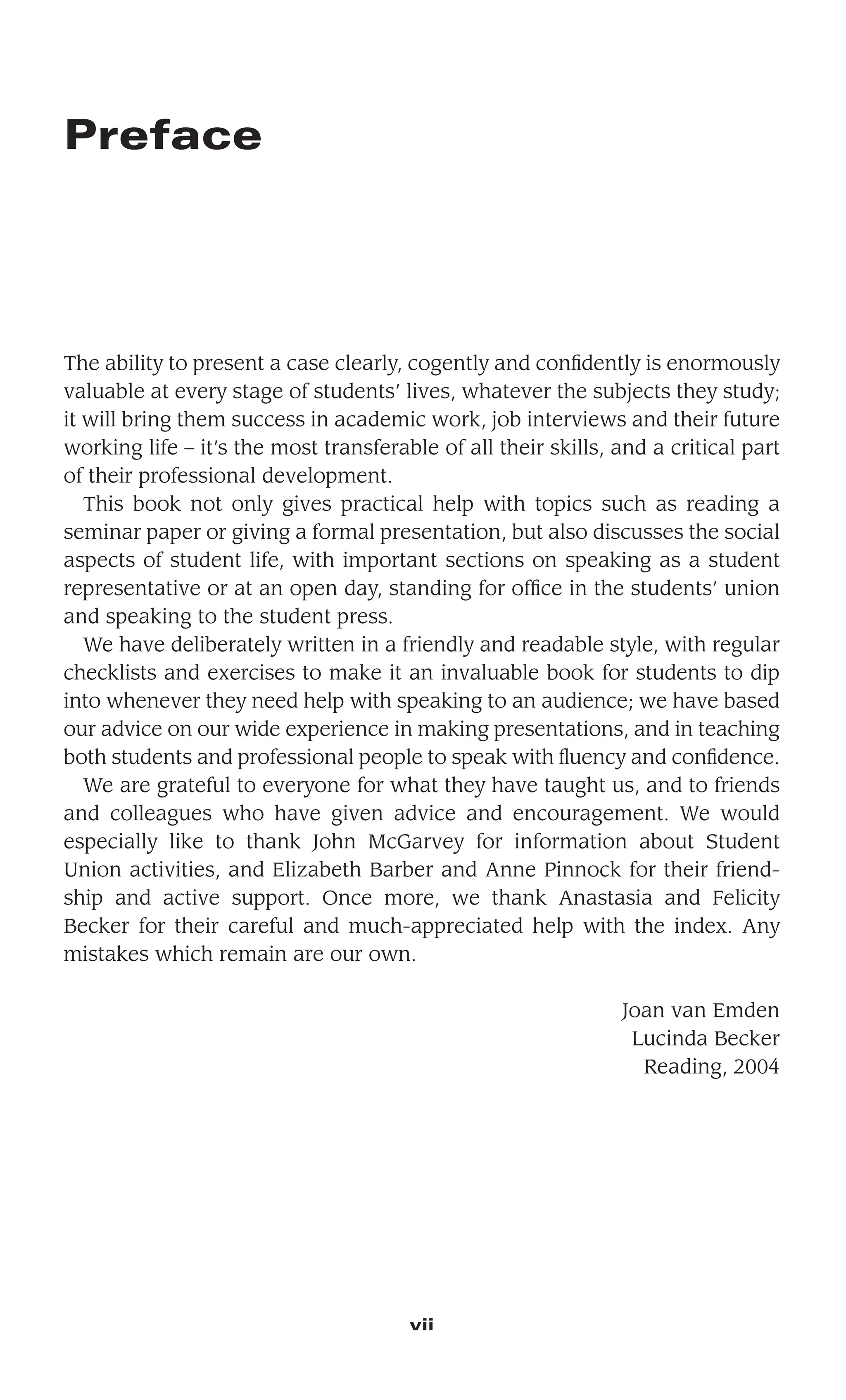 Preface
The ability to present a case clearly, cogently and conﬁdently is enormously
valuable at every stage of students’ lives, whatever the subjects they study;
it will bring them success in academic work, job interviews and their future
working life – it’s the most transferable of all their skills, and a critical part
of their professional development.
This book not only gives practical help with topics such as reading a
seminar paper or giving a formal presentation, but also discusses the social
aspects of student life, with important sections on speaking as a student
representative or at an open day, standing for ofﬁce in the students’ union
and speaking to the student press.
We have deliberately written in a friendly and readable style, with regular
checklists and exercises to make it an invaluable book for students to dip
into whenever they need help with speaking to an audience; we have based
our advice on our wide experience in making presentations, and in teaching
both students and professional people to speak with ﬂuency and conﬁdence.
We are grateful to everyone for what they have taught us, and to friends
and colleagues who have given advice and encouragement. We would
especially like to thank John McGarvey for information about Student
Union activities, and Elizabeth Barber and Anne Pinnock for their friend-
ship and active support. Once more, we thank Anastasia and Felicity
Becker for their careful and much-appreciated help with the index. Any
mistakes which remain are our own.
Joan van Emden
Lucinda Becker
Reading, 2004
vii
 