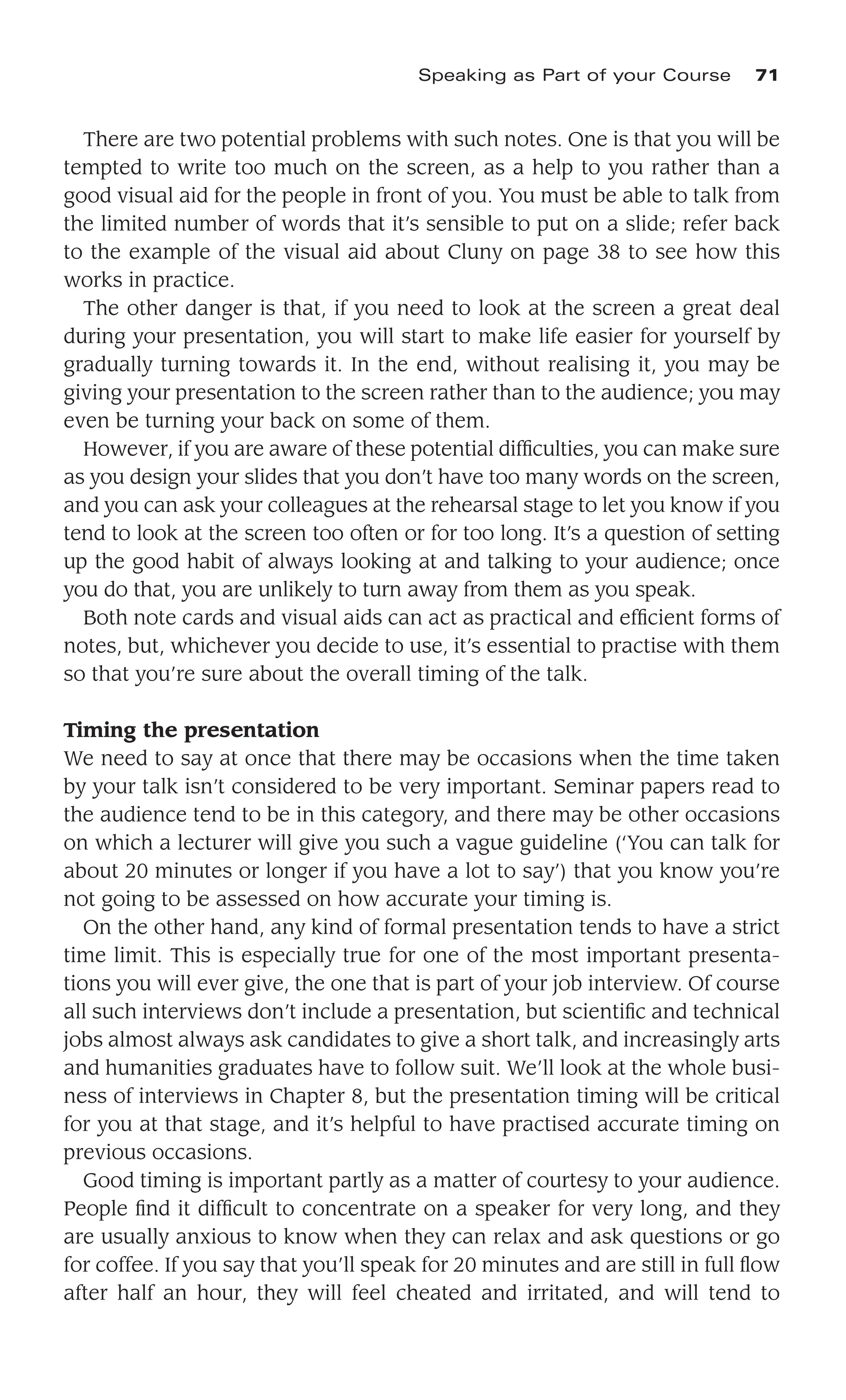 There are two potential problems with such notes. One is that you will be
tempted to write too much on the screen, as a help to you rather than a
good visual aid for the people in front of you. You must be able to talk from
the limited number of words that it’s sensible to put on a slide; refer back
to the example of the visual aid about Cluny on page 38 to see how this
works in practice.
The other danger is that, if you need to look at the screen a great deal
during your presentation, you will start to make life easier for yourself by
gradually turning towards it. In the end, without realising it, you may be
giving your presentation to the screen rather than to the audience; you may
even be turning your back on some of them.
However, if you are aware of these potential difﬁculties, you can make sure
as you design your slides that you don’t have too many words on the screen,
and you can ask your colleagues at the rehearsal stage to let you know if you
tend to look at the screen too often or for too long. It’s a question of setting
up the good habit of always looking at and talking to your audience; once
you do that, you are unlikely to turn away from them as you speak.
Both note cards and visual aids can act as practical and efﬁcient forms of
notes, but, whichever you decide to use, it’s essential to practise with them
so that you’re sure about the overall timing of the talk.
Timing the presentation
We need to say at once that there may be occasions when the time taken
by your talk isn’t considered to be very important. Seminar papers read to
the audience tend to be in this category, and there may be other occasions
on which a lecturer will give you such a vague guideline (‘You can talk for
about 20 minutes or longer if you have a lot to say’) that you know you’re
not going to be assessed on how accurate your timing is.
On the other hand, any kind of formal presentation tends to have a strict
time limit. This is especially true for one of the most important presenta-
tions you will ever give, the one that is part of your job interview. Of course
all such interviews don’t include a presentation, but scientiﬁc and technical
jobs almost always ask candidates to give a short talk, and increasingly arts
and humanities graduates have to follow suit. We’ll look at the whole busi-
ness of interviews in Chapter 8, but the presentation timing will be critical
for you at that stage, and it’s helpful to have practised accurate timing on
previous occasions.
Good timing is important partly as a matter of courtesy to your audience.
People ﬁnd it difﬁcult to concentrate on a speaker for very long, and they
are usually anxious to know when they can relax and ask questions or go
for coffee. If you say that you’ll speak for 20 minutes and are still in full ﬂow
after half an hour, they will feel cheated and irritated, and will tend to
Speaking as Part of your Course 71
 