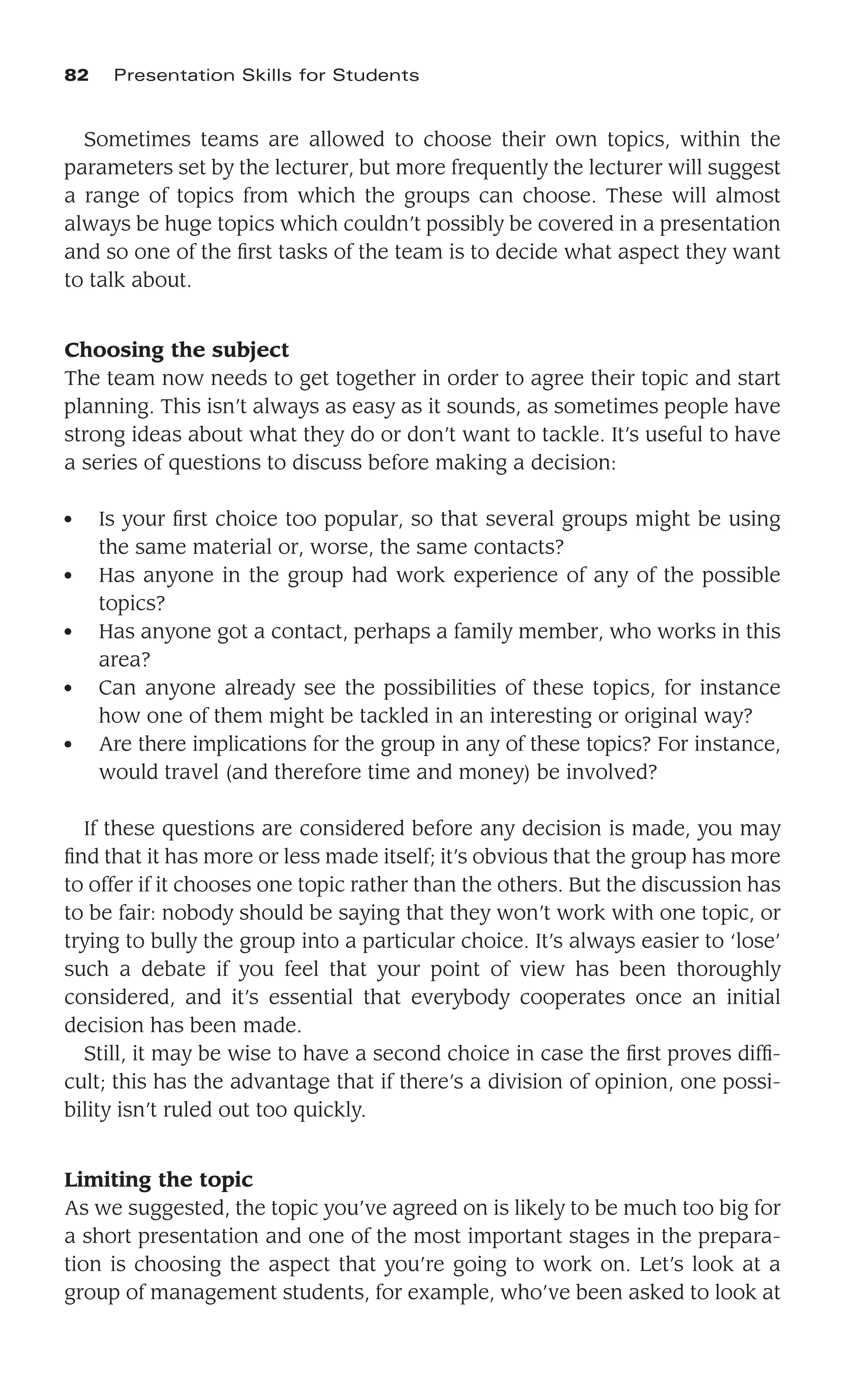 Sometimes teams are allowed to choose their own topics, within the
parameters set by the lecturer, but more frequently the lecturer will suggest
a range of topics from which the groups can choose. These will almost
always be huge topics which couldn’t possibly be covered in a presentation
and so one of the ﬁrst tasks of the team is to decide what aspect they want
to talk about.
Choosing the subject
The team now needs to get together in order to agree their topic and start
planning. This isn’t always as easy as it sounds, as sometimes people have
strong ideas about what they do or don’t want to tackle. It’s useful to have
a series of questions to discuss before making a decision:
● Is your ﬁrst choice too popular, so that several groups might be using
the same material or, worse, the same contacts?
● Has anyone in the group had work experience of any of the possible
topics?
● Has anyone got a contact, perhaps a family member, who works in this
area?
● Can anyone already see the possibilities of these topics, for instance
how one of them might be tackled in an interesting or original way?
● Are there implications for the group in any of these topics? For instance,
would travel (and therefore time and money) be involved?
If these questions are considered before any decision is made, you may
ﬁnd that it has more or less made itself; it’s obvious that the group has more
to offer if it chooses one topic rather than the others. But the discussion has
to be fair: nobody should be saying that they won’t work with one topic, or
trying to bully the group into a particular choice. It’s always easier to ‘lose’
such a debate if you feel that your point of view has been thoroughly
considered, and it’s essential that everybody cooperates once an initial
decision has been made.
Still, it may be wise to have a second choice in case the ﬁrst proves difﬁ-
cult; this has the advantage that if there’s a division of opinion, one possi-
bility isn’t ruled out too quickly.
Limiting the topic
As we suggested, the topic you’ve agreed on is likely to be much too big for
a short presentation and one of the most important stages in the prepara-
tion is choosing the aspect that you’re going to work on. Let’s look at a
group of management students, for example, who’ve been asked to look at
82 Presentation Skills for Students
 