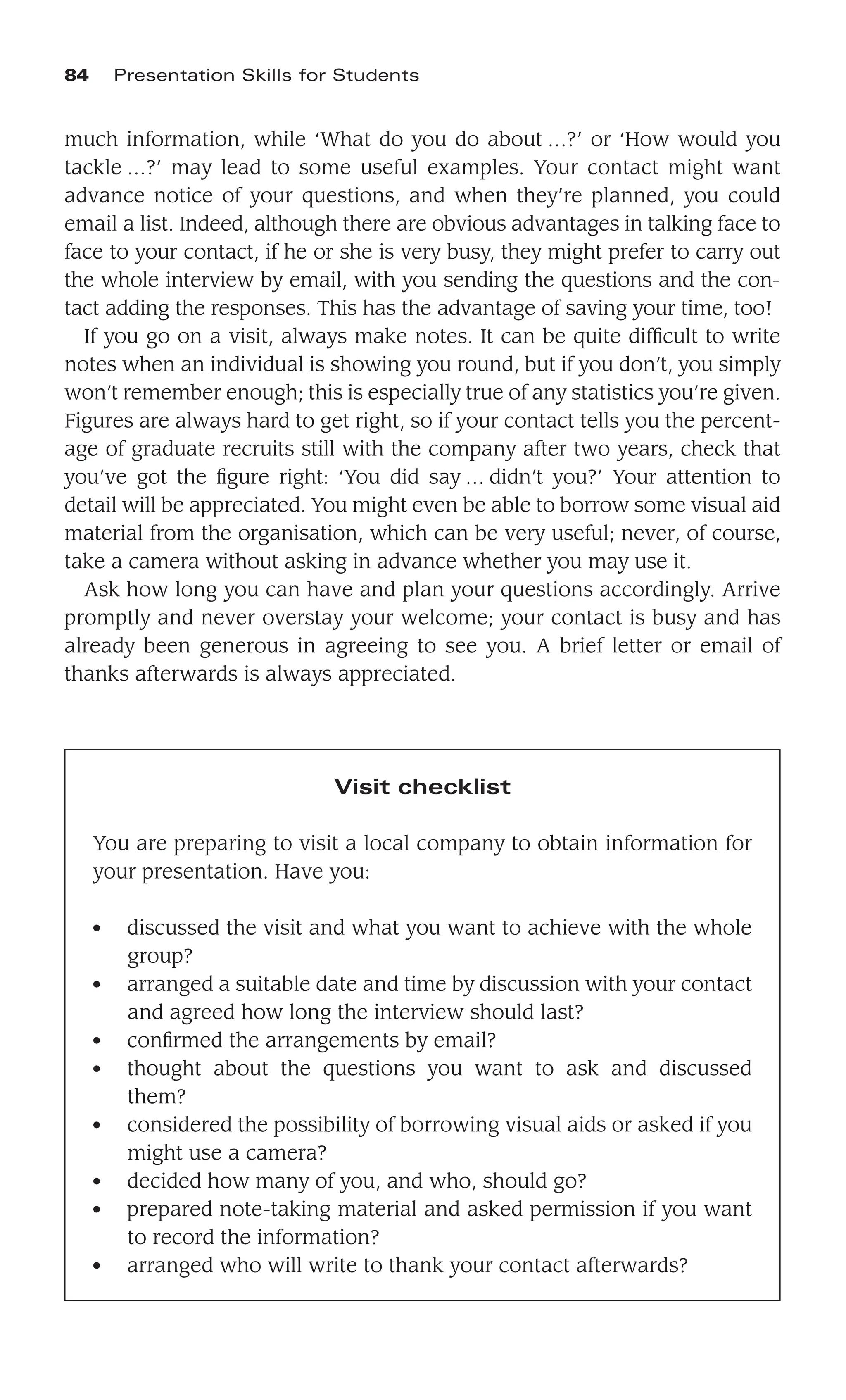 much information, while ‘What do you do about …?’ or ‘How would you
tackle …?’ may lead to some useful examples. Your contact might want
advance notice of your questions, and when they’re planned, you could
email a list. Indeed, although there are obvious advantages in talking face to
face to your contact, if he or she is very busy, they might prefer to carry out
the whole interview by email, with you sending the questions and the con-
tact adding the responses. This has the advantage of saving your time, too!
If you go on a visit, always make notes. It can be quite difﬁcult to write
notes when an individual is showing you round, but if you don’t, you simply
won’t remember enough; this is especially true of any statistics you’re given.
Figures are always hard to get right, so if your contact tells you the percent-
age of graduate recruits still with the company after two years, check that
you’ve got the ﬁgure right: ‘You did say … didn’t you?’ Your attention to
detail will be appreciated. You might even be able to borrow some visual aid
material from the organisation, which can be very useful; never, of course,
take a camera without asking in advance whether you may use it.
Ask how long you can have and plan your questions accordingly. Arrive
promptly and never overstay your welcome; your contact is busy and has
already been generous in agreeing to see you. A brief letter or email of
thanks afterwards is always appreciated.
84 Presentation Skills for Students
Visit checklist
You are preparing to visit a local company to obtain information for
your presentation. Have you:
● discussed the visit and what you want to achieve with the whole
group?
● arranged a suitable date and time by discussion with your contact
and agreed how long the interview should last?
● conﬁrmed the arrangements by email?
● thought about the questions you want to ask and discussed
them?
● considered the possibility of borrowing visual aids or asked if you
might use a camera?
● decided how many of you, and who, should go?
● prepared note-taking material and asked permission if you want
to record the information?
● arranged who will write to thank your contact afterwards?
 